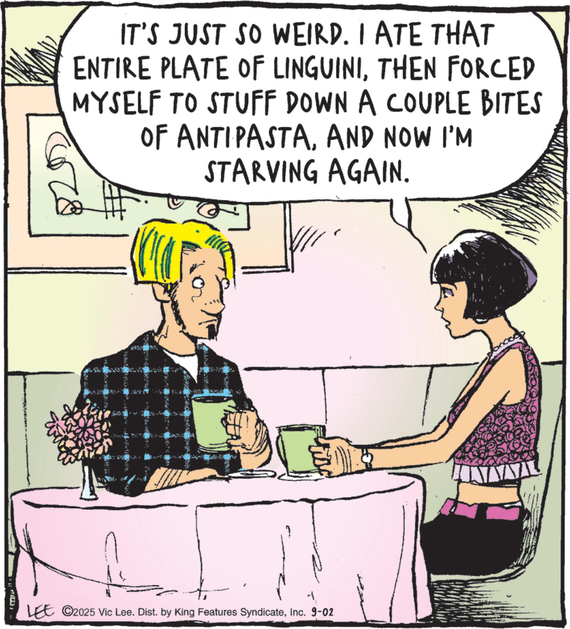 Animated cartoon OCR: IT'S JUST SO WEIRD. I ATE THAT ENTIRE PLATE OF LINGUINITHEN FORCED MYSELF TO STUFF DOWN A COUPLE BITES OF ANTIPASTAAND NOW I'M STARVING AGAIN. LEE ©2025 Vic Lee. Dist. by King Features SyndicateInc. 9-02 AVAL IT'S JUST SO WEIRD . I ATE THAT ENTIRE PLATE OF LINGUINITHEN FORCED MYSELF TO STUFF DOWN A COUPLE BITES OF ANTIPASTAAND NOW I'M STARVING AGAIN . LEE © 2025 Vic Lee . Dist . by King Features SyndicateInc. 9-02 AVAL