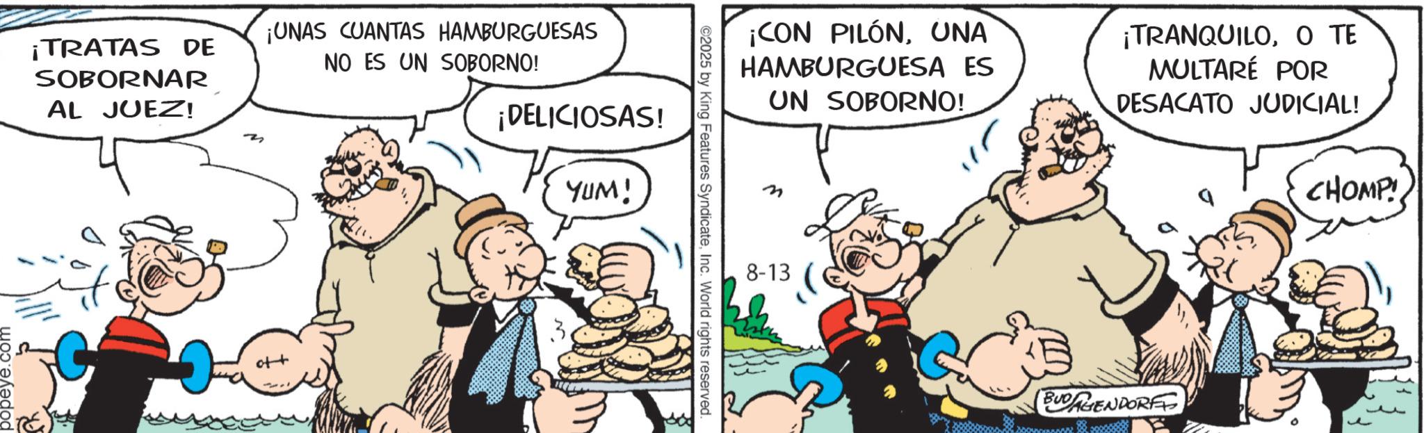 Animation OCR: popeye.com ¡TRATAS DE SOBORNAR AL JUEZ! ¡UNAS CUANTAS HAMBURGUESAS NO ES UN SOBORNO! ¡DELICIOSAS! YUM! ©2025 by King Features SyndicateInc. World rights reserved. ¡CON PILÓNUNA HAMBURGUESA ES UN SOBORNO! ¡TRANQUILOO TE MULTARÉ POR DESACATO JUDICIAL! n 8-13 BUDAGENDORF CHOMP popeye.com ¡ TRATAS DE SOBORNAR AL JUEZ ! ¡ UNAS CUANTAS HAMBURGUESAS NO ES UN SOBORNO ! ¡ DELICIOSAS ! YUM ! © 2025 by King Features SyndicateInc. World rights reserved . ¡ CON PILÓNUNA HAMBURGUESA ES UN SOBORNO ! ¡ TRANQUILOO TE MULTARÉ POR DESACATO JUDICIAL ! n 8-13 BUDAGENDORF CHOMP