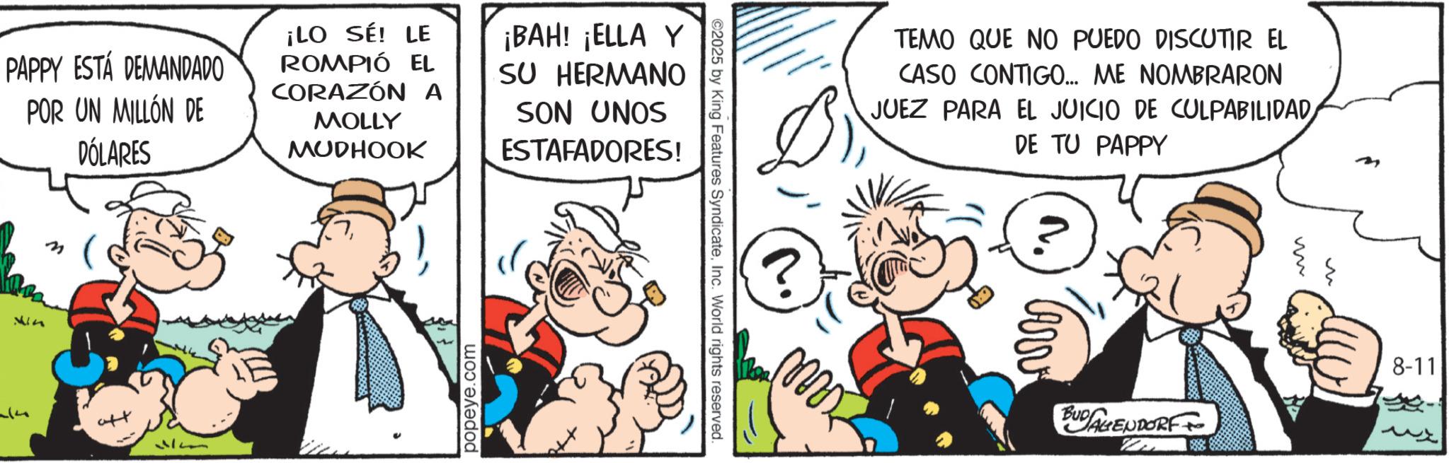 Comic book OCR: PAPPY ESTÁ DEMANDADO POR UN MILLÓN DE DÓLARES ¡LO SÉ! LE ROMPIÓ EL CORAZÓN A MOLLY MUDHOOK ¡BAH! ¡ELLA Y SU HERMANO SON UNOS ESTAFADORES! vin (? popeye.com ©2025 by King Features SyndicateInc. World rights reserved. TEMO QUE NO PUEDO DISCUTIR EL CASO CONTIGO... ME NOMBRARON JUEZ PARA EL JUICIO DE CULPABILIDAD DE TU PAPPY Arv BUDALENDORF & m 8-11 PAPPY ESTÁ DEMANDADO POR UN MILLÓN DE DÓLARES ¡ LO SÉ ! LE ROMPIÓ EL CORAZÓN A MOLLY MUDHOOK ¡ BAH ! ¡ ELLA Y SU HERMANO SON UNOS ESTAFADORES ! vin ( ? popeye.com © 2025 by King Features SyndicateInc. World rights reserved . TEMO QUE NO PUEDO DISCUTIR EL CASO CONTIGO ... ME NOMBRARON JUEZ PARA EL JUICIO DE CULPABILIDAD DE TU PAPPY Arv BUDALENDORF & m 8-11