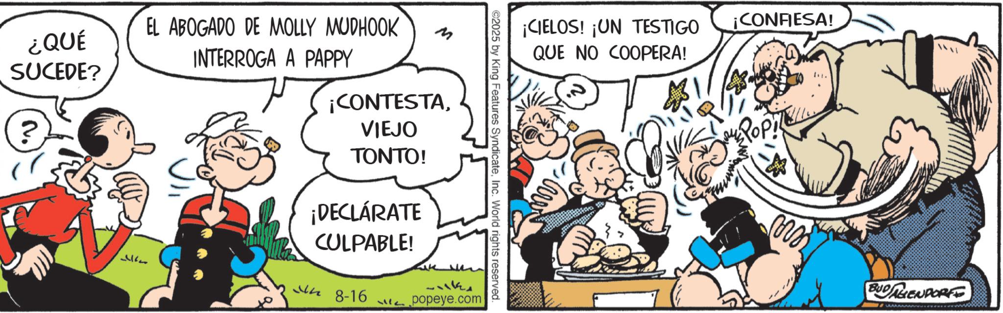 Publication OCR: ¡CIELOS! ¡UN TESTIGO QUE NO COOPERA! ¡CONFIESA! ©2025 by King Features SyndicateInc. World rights reserved. ¿QUÉ SUCEDE? ? EL ABOGADO DE MOLLY MUDHOOK 7715 INTERROGA A PAPPY ? ¡CONTESTAVIEJO TONTO! ¡DECLÁRATE CULPABLE! 48-16 Like wh 13711 popeye.com Pop BUDENDORFE ¡ CIELOS ! ¡ UN TESTIGO QUE NO COOPERA ! ¡ CONFIESA ! © 2025 by King Features SyndicateInc. World rights reserved . ¿ QUÉ SUCEDE ? ? EL ABOGADO DE MOLLY MUDHOOK 7715 INTERROGA A PAPPY ? ¡ CONTESTAVIEJO TONTO ! ¡ DECLÁRATE CULPABLE ! 48-16 Like wh 13711 popeye.com Pop BUDENDORFE