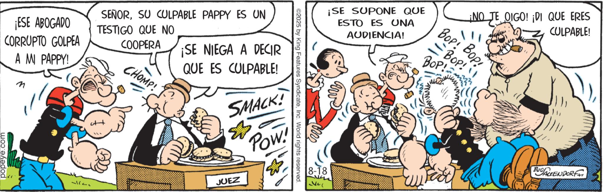 Publication OCR: ¡ESE ABOGADO CORRUPTO GOLPEA A MI PAPPY! SEÑORSU CULPABLE PAPPY ES UN TESTIGO QUE NO COOPERA CHOMP! ¡SE NIEGA A DECIR QUE ES CULPABLE! SMACK! & Pow! popeye.com 32 JUEZ ©2025 by King Features SyndicateInc. World rights reserved. ¡NO TE OIGO! ¡DI QUE ERES ¡SE SUPONE QUE ESTO ES UNA AUDIENCIA! ???: ??? -BOP! BOP! 8-18 CULPABLE! BUDAGENDORFF ¡ ESE ABOGADO CORRUPTO GOLPEA A MI PAPPY ! SEÑORSU CULPABLE PAPPY ES UN TESTIGO QUE NO COOPERA CHOMP ! ¡ SE NIEGA A DECIR QUE ES CULPABLE ! SMACK ! & Pow ! popeye.com 32 JUEZ © 2025 by King Features SyndicateInc. World rights reserved . ¡ NO TE OIGO ! ¡ DI QUE ERES ¡ SE SUPONE QUE ESTO ES UNA AUDIENCIA ! ??? : ??? -BOP ! BOP ! 8-18 CULPABLE ! BUDAGENDORFF