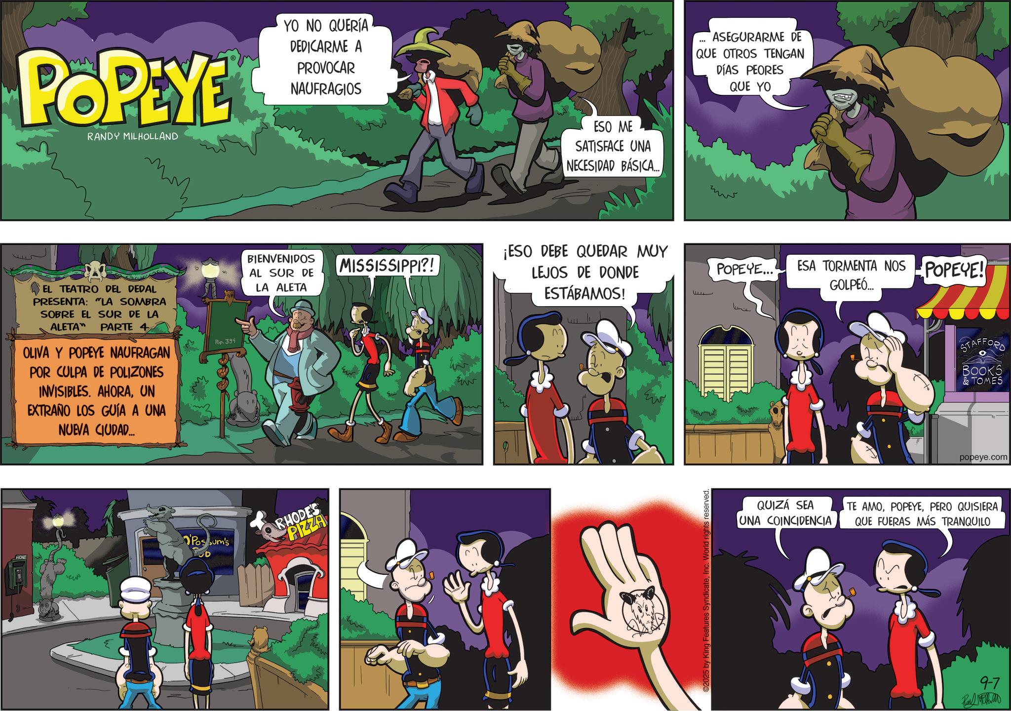 Publication OCR: ?? POPEYE RANDY MILHOLLAND YO NO QUERÍA DEDICARME A PROVOCAR NAUFRAGIOS HONE EL TEATRO DEL DEDAL PRESENTA: "LA SOMBRA SOBRE EL SUR DE LA ALETA" PARTE 4 OLIVA Y POPEYE NAUFRAGAN POR CULPA DE POLIZONES INVISIBLES. AHORAUN EXTRAÑO LOS GUÍA A UNA NUEVA CIUDAD... Pop. 394 BIENVENIDOS AL SUR DE LA ALETA Possum's RHODES PIZZA ESO ME SATISFACE UNA NECESIDAD BÁSICA.... ASEGURARME DE QUE OTROS TENGAN DÍAS PEORES QUE YO ¡ESO DEBE QUEDAR MUY MISSISSIPPI?! LEJOS DE DONDE POPEYE... ww ww ESTÁBAMOS! ?? ©2025 by King Features SyndicateInc. World rights reserved.. ESA TORMENTA NOS POPEYE! GOLPEÓ... QUIZÁ SEA UNA COINCIDENCIA STAFFORD BOOKS & TOMES popeye.com TE AMOPERO QUISIERA QUE FUERAS MÁS TRANQUILO 9-7 ?? POPEYE RANDY MILHOLLAND YO NO QUERÍA DEDICARME A PROVOCAR NAUFRAGIOS HONE EL TEATRO DEL DEDAL PRESENTA : " LA SOMBRA SOBRE EL SUR DE LA ALETA " PARTE 4 OLIVA Y POPEYE NAUFRAGAN POR CULPA DE POLIZONES INVISIBLES . AHORAUN EXTRAÑO LOS GUÍA A UNA NUEVA CIUDAD ... Pop . 394 BIENVENIDOS AL SUR DE LA ALETA Possum's RHODES PIZZA ESO ME SATISFACE UNA NECESIDAD BÁSICA .... ASEGURARME DE QUE OTROS TENGAN DÍAS PEORES QUE YO ¡ ESO DEBE QUEDAR MUY MISSISSIPPI ?! LEJOS DE DONDE POPEYE ... ww ww ESTÁBAMOS ! ?? © 2025 by King Features SyndicateInc. World rights reserved .. ESA TORMENTA NOS POPEYE ! GOLPEÓ ... QUIZÁ SEA UNA COINCIDENCIA STAFFORD BOOKS & TOMES popeye.com TE AMOPERO QUISIERA QUE FUERAS MÁS TRANQUILO 9-7