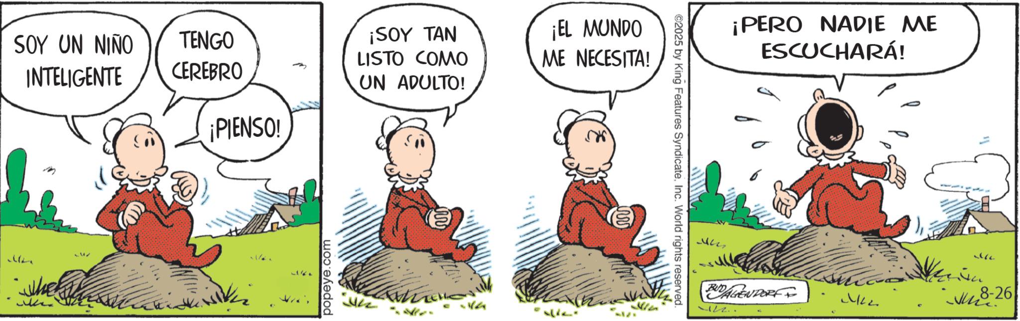 Publication OCR: SOY UN NIÑO INTELIGENTE M TENGO CEREBRO ¡PIENSO! ¡SOY TAN LISTO COMO UN ADULTO! ¡EL MUNDO ME NECESITA! popeye.com ©2025 by King Features SyndicateInc. World rights reserved. ¡PERO NADIE ME ESCUCHARÁ! BUDAGENDORF ML 12.. 366 -26 SOY UN NIÑO INTELIGENTE M TENGO CEREBRO ¡ PIENSO ! ¡ SOY TAN LISTO COMO UN ADULTO ! ¡ EL MUNDO ME NECESITA ! popeye.com © 2025 by King Features SyndicateInc. World rights reserved . ¡ PERO NADIE ME ESCUCHARÁ ! BUDAGENDORF ML 12 .. 366 -26