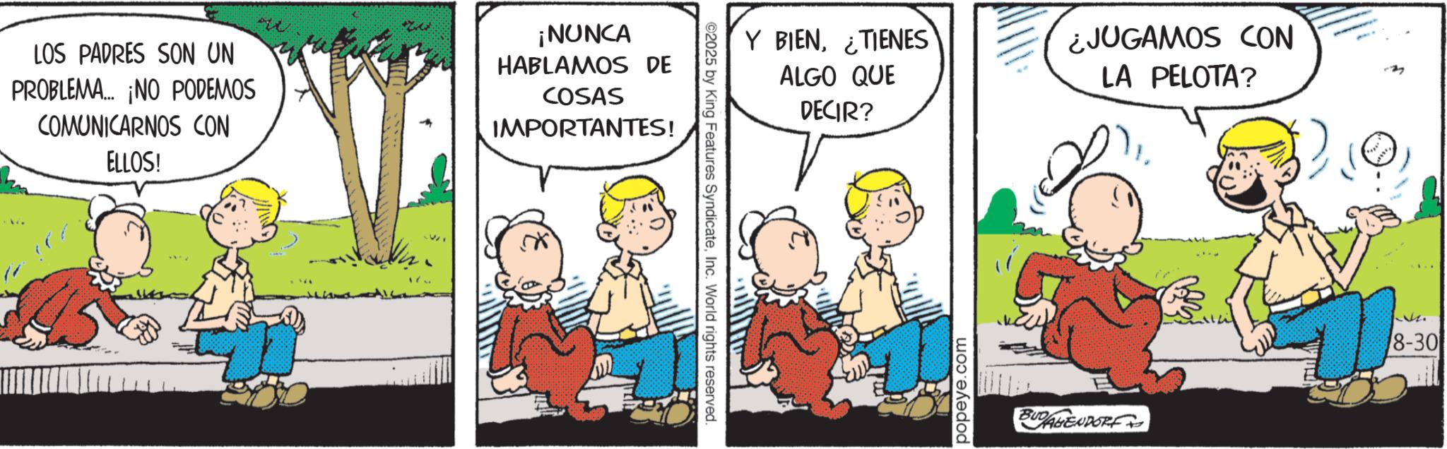 Animation OCR: LOS PADRES SON UN PROBLEMA... ¡NO PODEMOS COMUNICARNOS CON ELLOS! ¡NUNCA HABLAMOS DE COSAS IMPORTANTES! ©2025 by King Features SyndicateInc. World rights reserved. Y BIEN¿TIENES ALGO QUE DECIR? ¿JUGAMOS CON LA PELOTA? popeye.com BUDALENDORF 8-30 LOS PADRES SON UN PROBLEMA ... ¡ NO PODEMOS COMUNICARNOS CON ELLOS ! ¡ NUNCA HABLAMOS DE COSAS IMPORTANTES ! © 2025 by King Features SyndicateInc. World rights reserved . Y BIEN¿ TIENES ALGO QUE DECIR ? ¿ JUGAMOS CON LA PELOTA ? popeye.com BUDALENDORF 8-30