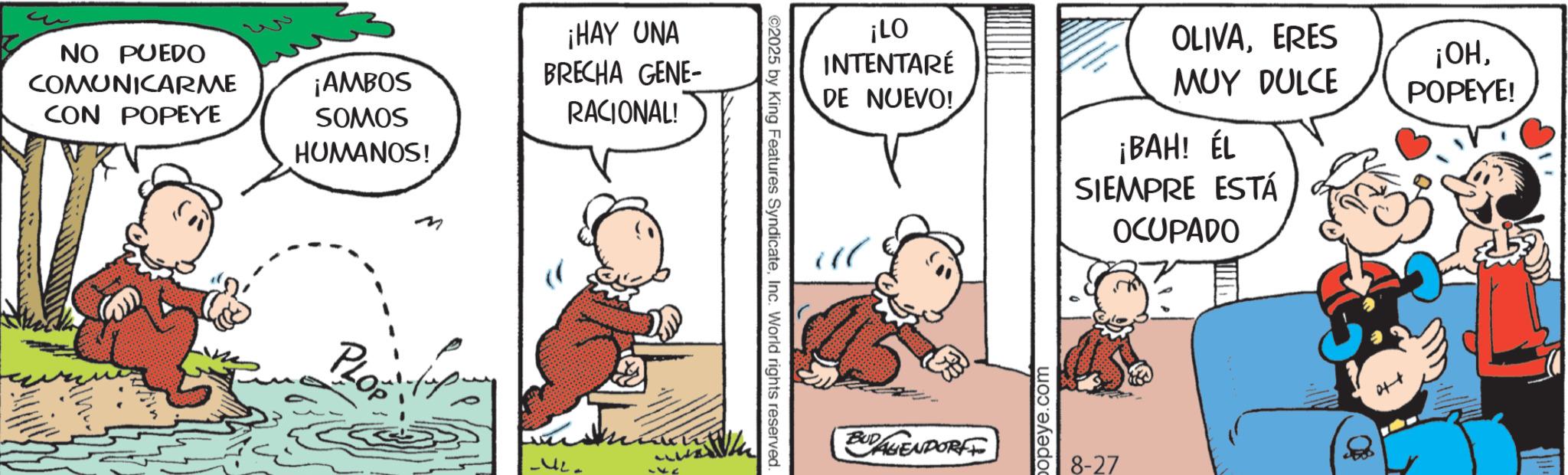 Animated cartoon OCR: NO PUEDO COMUNICARME CON POPEYE ¡AMBOS SOMOS HUMANOS! ¡HAY UNA BRECHA GENE- RACIONAL! PLOP www ? ©2025 by King Features SyndicateInc. World rights reserved. ¡LO INTENTARÉ DE NUEVO! OLIVAERES MUY DULCE ¡OHPOPEYE! ¡BAH! ÉL SIEMPRE ESTÁ OCUPADO " BUDAGENDORFF popeye.com 8-27 NO PUEDO COMUNICARME CON POPEYE ¡ AMBOS SOMOS HUMANOS ! ¡ HAY UNA BRECHA GENE- RACIONAL ! PLOP www ? © 2025 by King Features SyndicateInc. World rights reserved . ¡ LO INTENTARÉ DE NUEVO ! OLIVAERES MUY DULCE ¡ OHPOPEYE ! ¡ BAH ! ÉL SIEMPRE ESTÁ OCUPADO " BUDAGENDORFF popeye.com 8-27