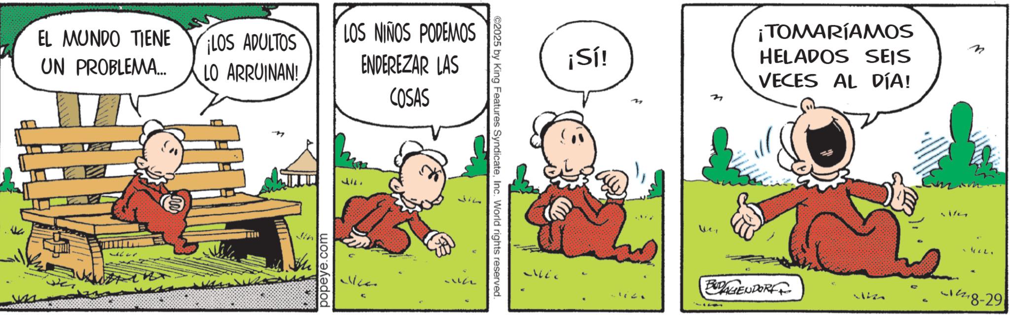 Animated cartoon OCR: EL MUNDO TIENE UN PROBLEMA... ¡LOS ADULTOS LO ARRUINAN! Jin popeye.com LOS NIÑOS PODEMOS ENDEREZAR LAS COSAS ©2025 by King Features SyndicateInc. World rights reserved. 22 ¡Sí! n ¡TOMARÍAMOS HELADOS SEIS VECES AL DÍA! ??? n BUDAGENDORF 18-29 EL MUNDO TIENE UN PROBLEMA ... ¡ LOS ADULTOS LO ARRUINAN ! Jin popeye.com LOS NIÑOS PODEMOS ENDEREZAR LAS COSAS © 2025 by King Features SyndicateInc. World rights reserved . 22 ¡ Sí ! n ¡ TOMARÍAMOS HELADOS SEIS VECES AL DÍA ! ??? n BUDAGENDORF 18-29