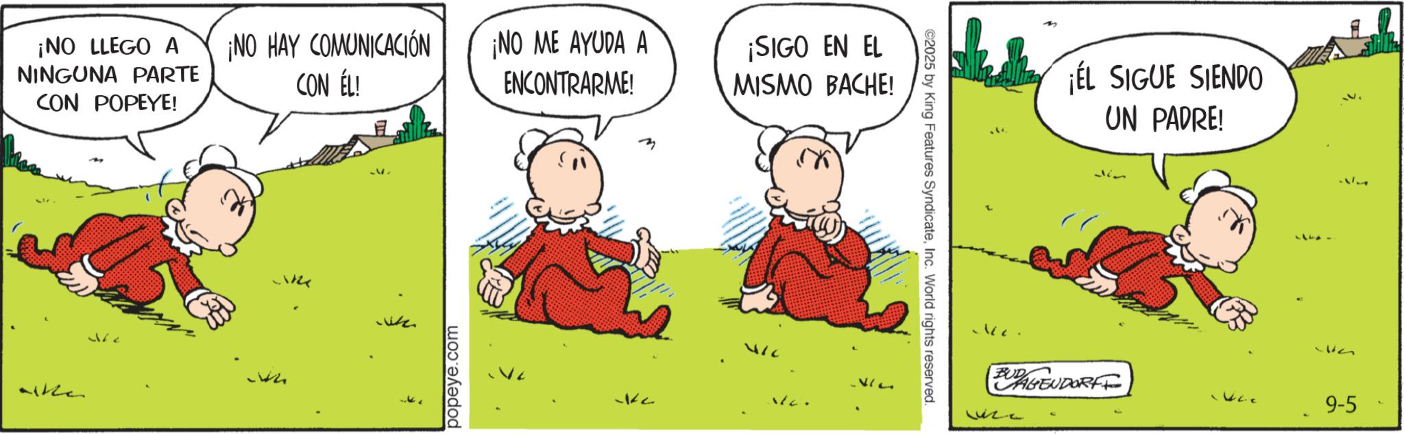 Happiness OCR: ¡NO LLEGO A NINGUNA PARTE CON POPEYE! Like ¡NO HAY COMUNICACIÓN CON ÉL! ¡NO ME AYUDA A ENCONTRARME! ¡SIGO EN EL MISMO BACHE! popeye.com ?? 412 ©2025 by King Features SyndicateInc. World rights reserved. 160. ¡ÉL SIGUE SIENDO UN PADRE! EURAGENDORFF 9-5 ¡ NO LLEGO A NINGUNA PARTE CON POPEYE ! Like ¡ NO HAY COMUNICACIÓN CON ÉL ! ¡ NO ME AYUDA A ENCONTRARME ! ¡ SIGO EN EL MISMO BACHE ! popeye.com ?? 412 © 2025 by King Features SyndicateInc. World rights reserved . 160 . ¡ ÉL SIGUE SIENDO UN PADRE ! EURAGENDORFF 9-5