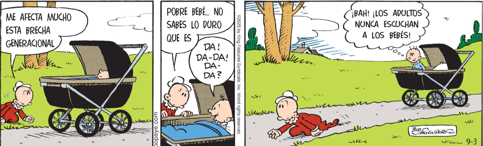 Happiness OCR: ME AFECTA MUCHO ESTA BRECHA GENERACIONAL ?? popeye.com POBRE BEBÉ... NO SABES LO DURO QUE ES DA! DA-DA! DA- DA? ©2025 by King Features SyndicateInc. World rights reserved. 571 BAH! ¡LOS ADULTOS NUNCA ESCUCHAN A LOS BEBÉS! QV2 BUDAGENDORF W9-3 ME AFECTA MUCHO ESTA BRECHA GENERACIONAL ?? popeye.com POBRE BEBÉ ... NO SABES LO DURO QUE ES DA ! DA - DA ! DA- DA ? © 2025 by King Features SyndicateInc. World rights reserved . 571 BAH ! ¡ LOS ADULTOS NUNCA ESCUCHAN A LOS BEBÉS ! QV2 BUDAGENDORF W9-3