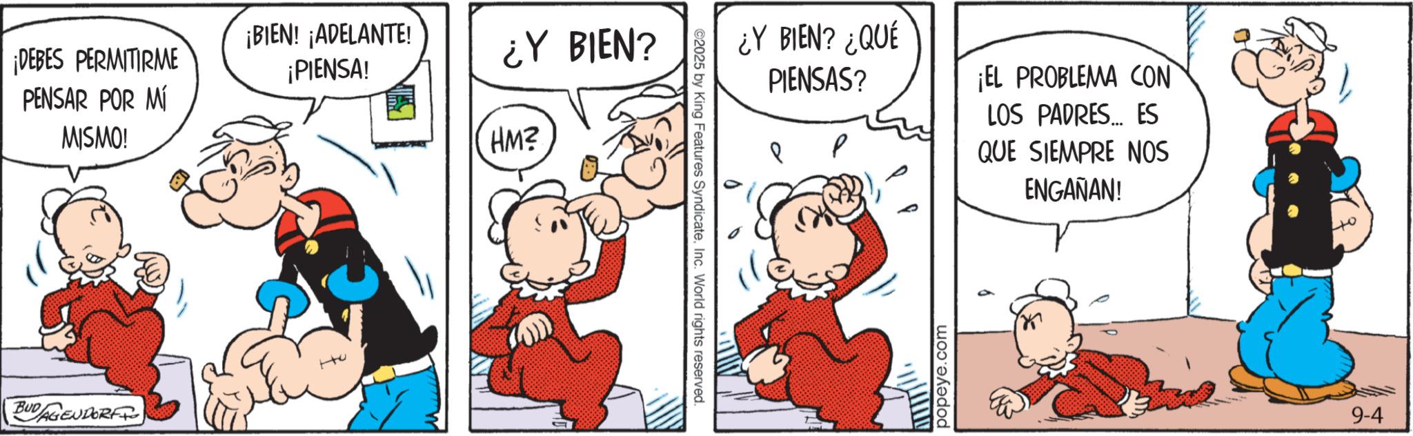 Conversation OCR: ¡DEBES PERMITIRME PENSAR POR MÍ MISMO! ¡BIEN! ¡ADELANTE! ¡PIENSA! BUDAGENDORF ¿Y BIEN? HM? ©2025 by King Features SyndicateInc. World rights reserved. ¿Y BIEN? ¿QUÉ PIENSAS? ¡EL PROBLEMA CON LOS PADRES ES QUE SIEMPRE NOS ENGAÑAN! popeye.com 9-4 ¡ DEBES PERMITIRME PENSAR POR MÍ MISMO ! ¡ BIEN ! ¡ ADELANTE ! ¡ PIENSA ! BUDAGENDORF ¿ Y BIEN ? HM ? © 2025 by King Features SyndicateInc. World rights reserved . ¿ Y BIEN ? ¿ QUÉ PIENSAS ? ¡ EL PROBLEMA CON LOS PADRES ES QUE SIEMPRE NOS ENGAÑAN ! popeye.com 9-4