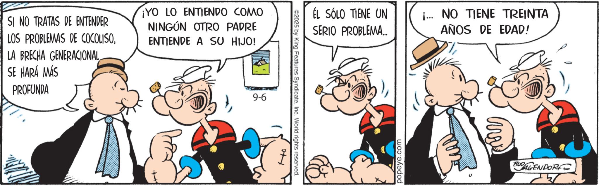 Comic book OCR: SI NO TRATAS DE ENTENDER LOS PROBLEMAS DE COCOLISOLA BRECHA GENERACIONAL SE HARÁ MÁS ¡YO LO ENTIENDO COMO NINGÚN OTRO PADRE ENTIENDE A SU HIJO! PROFUNDA 9-6 ÉL SÓLO TIENE UN SERIO PROBLEMA.... ¡... NO TIENE TREINTA AÑOS DE EDAD! 2025 by King Features SyndicateInc. World rights reserved. ?? popeye.com BUDAGENDORFF SI NO TRATAS DE ENTENDER LOS PROBLEMAS DE COCOLISOLA BRECHA GENERACIONAL SE HARÁ MÁS ¡ YO LO ENTIENDO COMO NINGÚN OTRO PADRE ENTIENDE A SU HIJO ! PROFUNDA 9-6 ÉL SÓLO TIENE UN SERIO PROBLEMA .... ¡ ... NO TIENE TREINTA AÑOS DE EDAD ! 2025 by King Features SyndicateInc. World rights reserved . ?? popeye.com BUDAGENDORFF