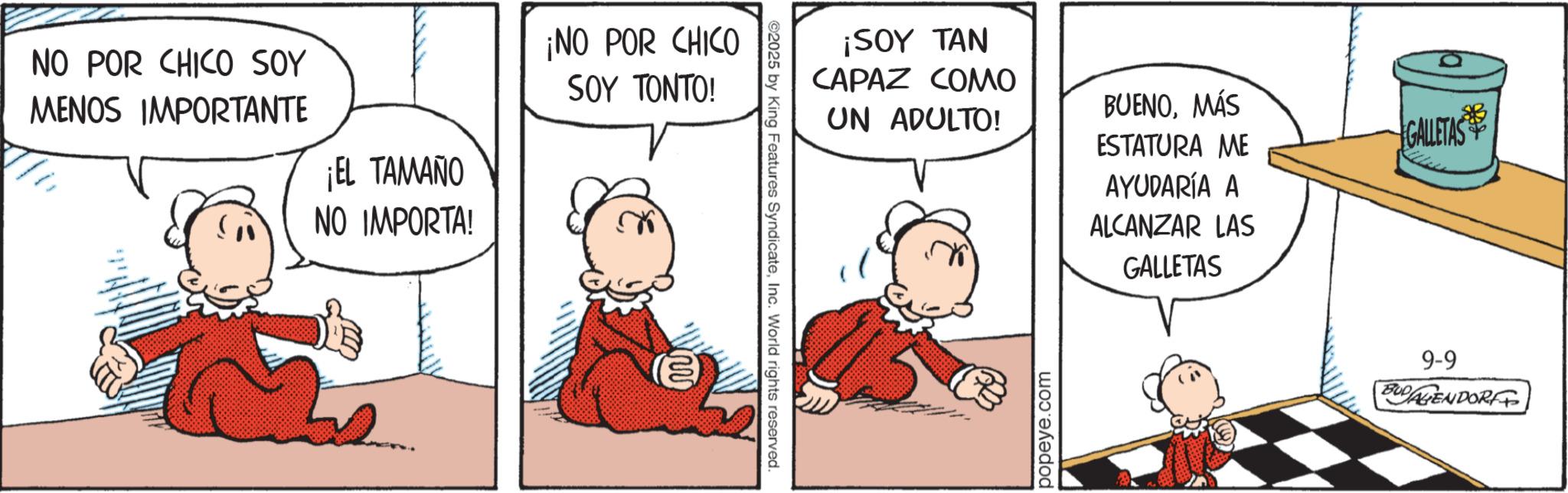 Comic book OCR: NO POR CHICO SOY MENOS IMPORTANTE ¡EL TAMAÑO NO IMPORTA! ¡NO POR CHICO SOY TONTO! ww ¡SOY TAN CAPAZ COMO UN ADULTO! ©2025 by King Features SyndicateInc. World rights reserved. BUENOMÁS ESTATURA ME GALLETAS AYUDARÍA A ALCANZAR LAS GALLETAS popeye.com 9-9 BUDALIENDORFF NO POR CHICO SOY MENOS IMPORTANTE ¡ EL TAMAÑO NO IMPORTA ! ¡ NO POR CHICO SOY TONTO ! ww ¡ SOY TAN CAPAZ COMO UN ADULTO ! © 2025 by King Features SyndicateInc. World rights reserved . BUENOMÁS ESTATURA ME GALLETAS AYUDARÍA A ALCANZAR LAS GALLETAS popeye.com 9-9 BUDALIENDORFF