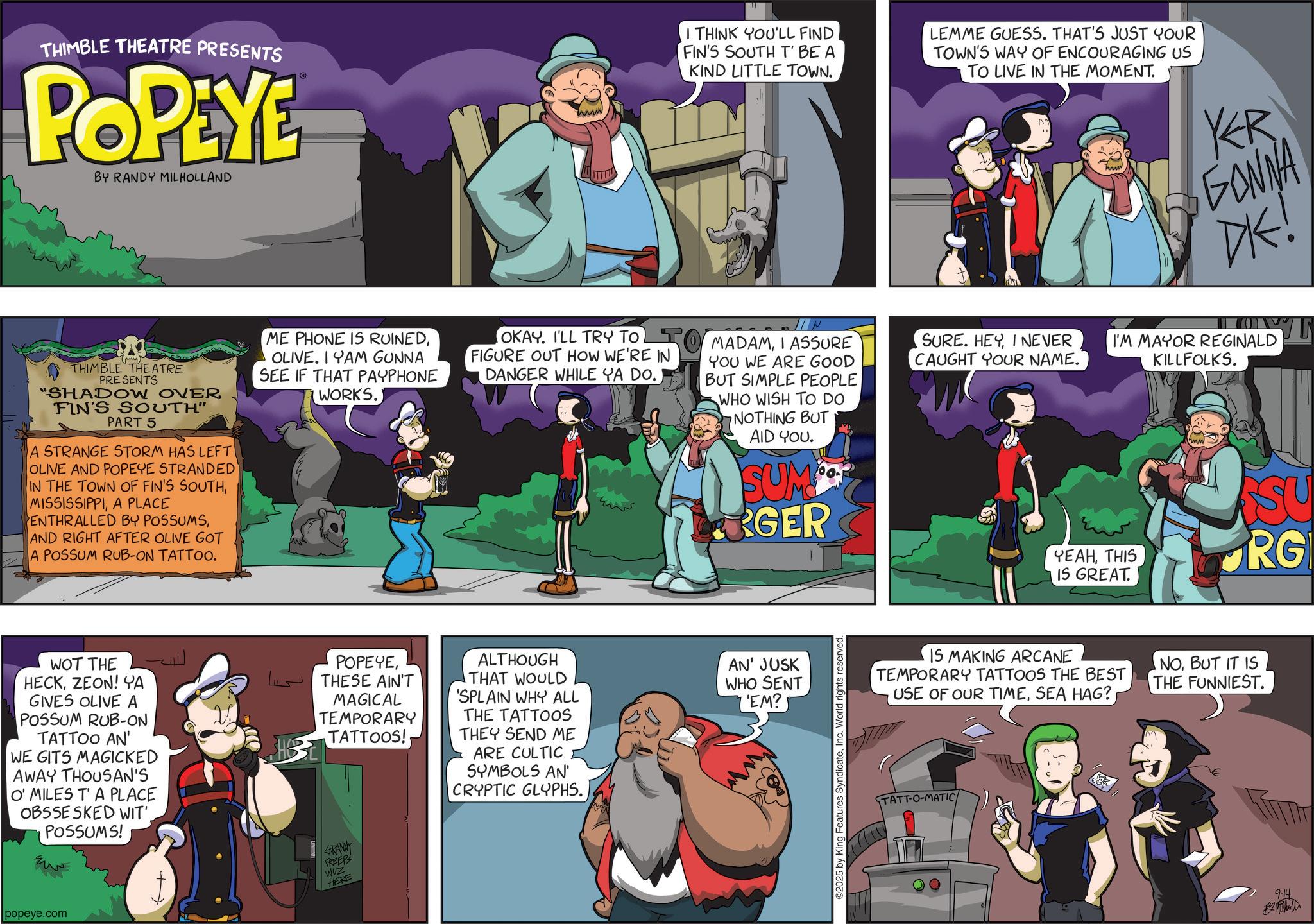 Comic book OCR: THIMBLE THEATRE PRESENTS POPEYE BY RANDY MILHOLLAND I THINK YOU'LL FIND FIN'S SOUTH T' BE A KIND LITTLE TOWN. LEMME GUESS. THAT'S JUST YOUR TOWN'S WAY OF ENCOURAGING US TO LIVE IN THE MOMENT. KR GONNA DK! THIMBLE THEATRE PRESENTS "SHADOW OVER FIN'S SOUTH" PART 5 A STRANGE STORM HAS LEFT OLIVE AND POPEYE STRANDED" IN THE TOWN OF FIN'S SOUTHA PLACE ENTHRALLED BY POSSUMSAND RIGHT AFTER OLIVE GOT A POSSUM RUB-ON TATTOO. ME PHONE IS RUINEDOLIVE. IYAM GUNNA SEE IF THAT PAYPHONE WORKS.) OKAY. I'LL TRY TO FIGURE OUT HOW WE'RE IN DANGER WHILE YA DO. MADAMI ASSURE YOU WE ARE GOOD BUT SIMPLE PEOPLE WHO WISH TO DO NOTHING BUT AID YOU. SUM GER SURE. HEYI NEVER CAUGHT YOUR NAME. I'M MAYOR REGINALD KILLFOLKS. YEAHTHIS IS GREAT. SU RG WOT THE HECKZEON! YA GIVES OLIVE A POSSUM RUB-ON TATTOO AN' WE GITS MAGICKED AWAY THOUSAN'S O' MILES T'A PLACE OBSSE SKED WIT'. POSSUMS! popeye.com POPEYETHESE AIN'T ???? SHO MAGICAL TEMPORARY TATTOOS! ALTHOUGH THAT WOULD 'SPLAIN WHY ALL THE TATTOOS THEY SEND ME ARE CULTIC SYMBOLS AN' CRYPTIC GLYPHS. GRANNY FREEPS WUZ HERE AN' JUSK WHO SENT 'EM? ©2025 by King Features SyndicateIn World rights reserved. IS MAKING ARCANE TEMPORARY TATTOOS THE BEST USE OF OUR TIMEBUT IT IS THE FUNNIEST. TATT-O-MATIC 9-14 Mühell THIMBLE THEATRE PRESENTS POPEYE BY RANDY MILHOLLAND I THINK YOU'LL FIND FIN'S SOUTH T ' BE A KIND LITTLE TOWN . LEMME GUESS . THAT'S JUST YOUR TOWN'S WAY OF ENCOURAGING US TO LIVE IN THE MOMENT . KR GONNA DK ! THIMBLE THEATRE PRESENTS " SHADOW OVER FIN'S SOUTH " PART 5 A STRANGE STORM HAS LEFT OLIVE AND POPEYE STRANDED " IN THE TOWN OF FIN'S SOUTHA PLACE ENTHRALLED BY POSSUMSAND RIGHT AFTER OLIVE GOT A POSSUM RUB - ON TATTOO . ME PHONE IS RUINEDOLIVE . IYAM GUNNA SEE IF THAT PAYPHONE WORKS . ) OKAY . I'LL TRY TO FIGURE OUT HOW WE'RE IN DANGER WHILE YA DO . MADAMI ASSURE YOU WE ARE GOOD BUT SIMPLE PEOPLE WHO WISH TO DO NOTHING BUT AID YOU . SUM GER SURE . HEYI NEVER CAUGHT YOUR NAME . I'M MAYOR REGINALD KILLFOLKS . YEAHTHIS IS GREAT . SU RG WOT THE HECKZEON ! YA GIVES OLIVE A POSSUM RUB - ON TATTOO AN ' WE GITS MAGICKED AWAY THOUSAN'S O ' MILES T'A PLACE OBSSE SKED WIT ' . POSSUMS ! popeye.com POPEYETHESE AIN'T ???? SHO MAGICAL TEMPORARY TATTOOS ! ALTHOUGH THAT WOULD ' SPLAIN WHY ALL THE TATTOOS THEY SEND ME ARE CULTIC SYMBOLS AN ' CRYPTIC GLYPHS . GRANNY FREEPS WUZ HERE AN ' JUSK WHO SENT ' EM ? © 2025 by King Features SyndicateIn World rights reserved . IS MAKING ARCANE TEMPORARY TATTOOS THE BEST USE OF OUR TIMESEA HAG ?BUT IT IS THE FUNNIEST . TATT - O - MATIC 9-14 Mühell