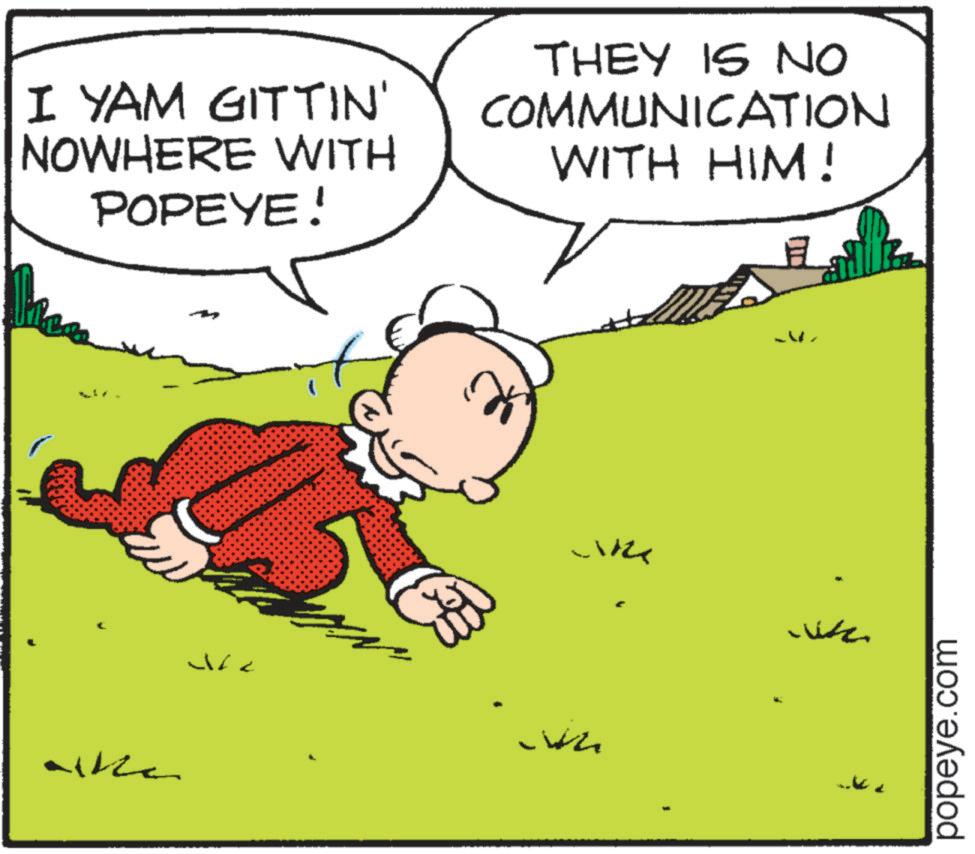 Conversation OCR: I YAM GITTIN' NOWHERE WITH POPEYE! THEY IS NO COMMUNICATION WITH HIM! F alka J B popeye.com I YAM GITTIN ' NOWHERE WITH POPEYE ! THEY IS NO COMMUNICATION WITH HIM ! F alka J B popeye.com