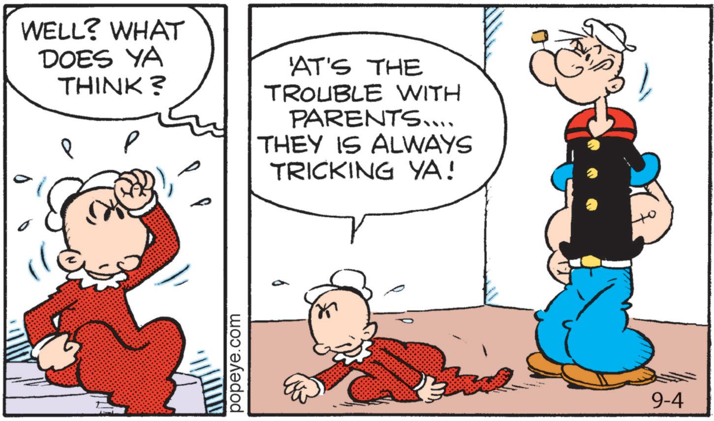 Pleased OCR: WELL? WHAT DOES YA THINK? ? 'AT'S THE TROUBLE WITH PARENTS.... THEY IS ALWAYS TRICKING YA! popeye.com 9-4 WELL ? WHAT DOES YA THINK ? ? ' AT'S THE TROUBLE WITH PARENTS .... THEY IS ALWAYS TRICKING YA ! popeye.com 9-4