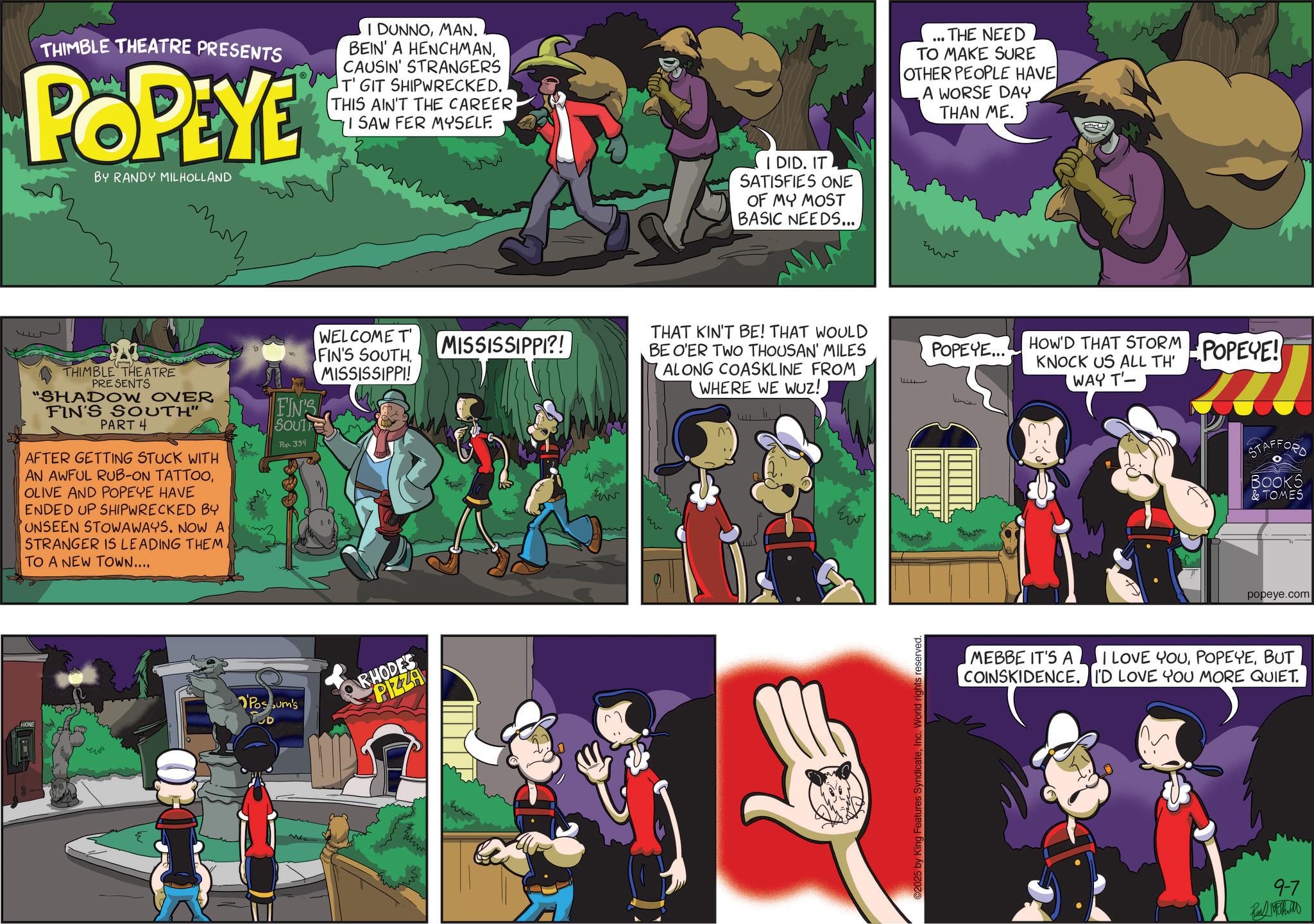 Publication OCR: THIMBLE THEATRE PRESENTS POPEYE BY RANDY MILHOLLAND I DUNNOMAN. BEIN' A HENCHMANCAUSIN' STRANGERS T' GIT SHIPWRECKED. THIS AIN'T THE CAREER I SAW FER MYSELF. ?? THIMBLE THEATRE PRESENTS "SHADOW OVER FIN'S SOUTH" PART 4 AFTER GETTING STUCK WITH AN AWFUL RUB-ON TATTOOOLIVE AND POPEYE HAVE ENDED UP SHIPWRECKED BY UNSEEN STOWAWAYS. NOW A STRANGER IS LEADING THEM. TO A NEW TOWN.... FIN'S SOUTH Pop. 394 WELCOME T FIN'S SOUTHMISSISSIPPI! M HONE Possum's RHODES PIZZA MISSISSIPPI?! E I DID. IT SATISFIES ONE OF MY MOST BASIC NEEDS.... THAT KIN'T BE! THAT WOULD BE O'ER TWO THOUSAN' MILES ALONG COASKLINE FROM WHERE WE WUZ! ww ? 1 ©2025 by King Features SyndicateInc. World rights reserved. ... THE NEED TO MAKE SURE OTHER PEOPLE HAVE A WORSE DAY THAN ME. POPEYE... HOW'D THAT STORM KNOCK US ALL TH' POPEYE! WAY T- STAFFORD BOOKS & TOMES popeye.com MEBBE IT'S A I LOVE YOUBUT COINSKIDENCE. I'D LOVE YOU MORE QUIET. 9-7 THIMBLE THEATRE PRESENTS POPEYE BY RANDY MILHOLLAND I DUNNOMAN . BEIN ' A HENCHMANCAUSIN ' STRANGERS T ' GIT SHIPWRECKED . THIS AIN'T THE CAREER I SAW FER MYSELF . ?? THIMBLE THEATRE PRESENTS " SHADOW OVER FIN'S SOUTH " PART 4 AFTER GETTING STUCK WITH AN AWFUL RUB - ON TATTOOOLIVE AND POPEYE HAVE ENDED UP SHIPWRECKED BY UNSEEN STOWAWAYS . NOW A STRANGER IS LEADING THEM . TO A NEW TOWN .... FIN'S SOUTH Pop . 394 WELCOME T FIN'S SOUTHMISSISSIPPI ! M HONE Possum's RHODES PIZZA MISSISSIPPI ?! E I DID . IT SATISFIES ONE OF MY MOST BASIC NEEDS .... THAT KIN'T BE ! THAT WOULD BE O'ER TWO THOUSAN ' MILES ALONG COASKLINE FROM WHERE WE WUZ ! ww ? 1 © 2025 by King Features SyndicateInc. World rights reserved . ... THE NEED TO MAKE SURE OTHER PEOPLE HAVE A WORSE DAY THAN ME . POPEYE ... HOW'D THAT STORM KNOCK US ALL TH ' POPEYE ! WAY T- STAFFORD BOOKS & TOMES popeye.com MEBBE IT'S A I LOVE YOUBUT COINSKIDENCE . I'D LOVE YOU MORE QUIET . 9-7