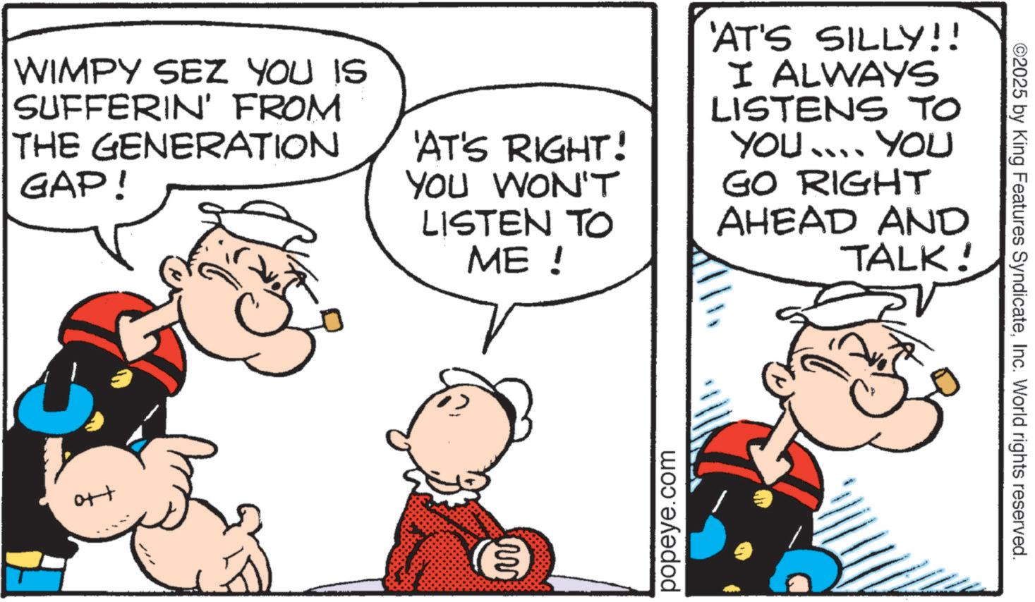 Animation OCR: ©2025 by King Features SyndicateInc. World rights reserved. WIMPY SEZ YOU IS SUFFERIN' FROM THE GENERATION GAP! 'AT'S RIGHT! YOU WON'T LISTEN TO ME ! 'AT'S SILLY!! I ALWAYS LISTENS TO YOU .... YOU GO RIGHT AHEAD AND TALK! ott ?? popeye.com © 2025 by King Features SyndicateInc. World rights reserved . WIMPY SEZ YOU IS SUFFERIN ' FROM THE GENERATION GAP ! ' AT'S RIGHT ! YOU WON'T LISTEN TO ME ! ' AT'S SILLY !! I ALWAYS LISTENS TO YOU .... YOU GO RIGHT AHEAD AND TALK ! ott ?? popeye.com
