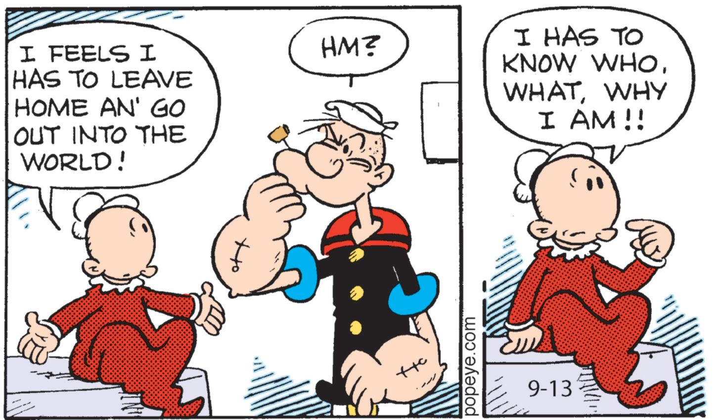 Animated cartoon OCR: I FEELS I HAS TO LEAVE HOME AN' GO OUT INTO THE WORLD! HM? popeye.com 9-13 I HAS TO KNOW WHOWHY I AM!! I FEELS I HAS TO LEAVE HOME AN ' GO OUT INTO THE WORLD ! HM ? popeye.com 9-13 I HAS TO KNOW WHOWHY I AM !!