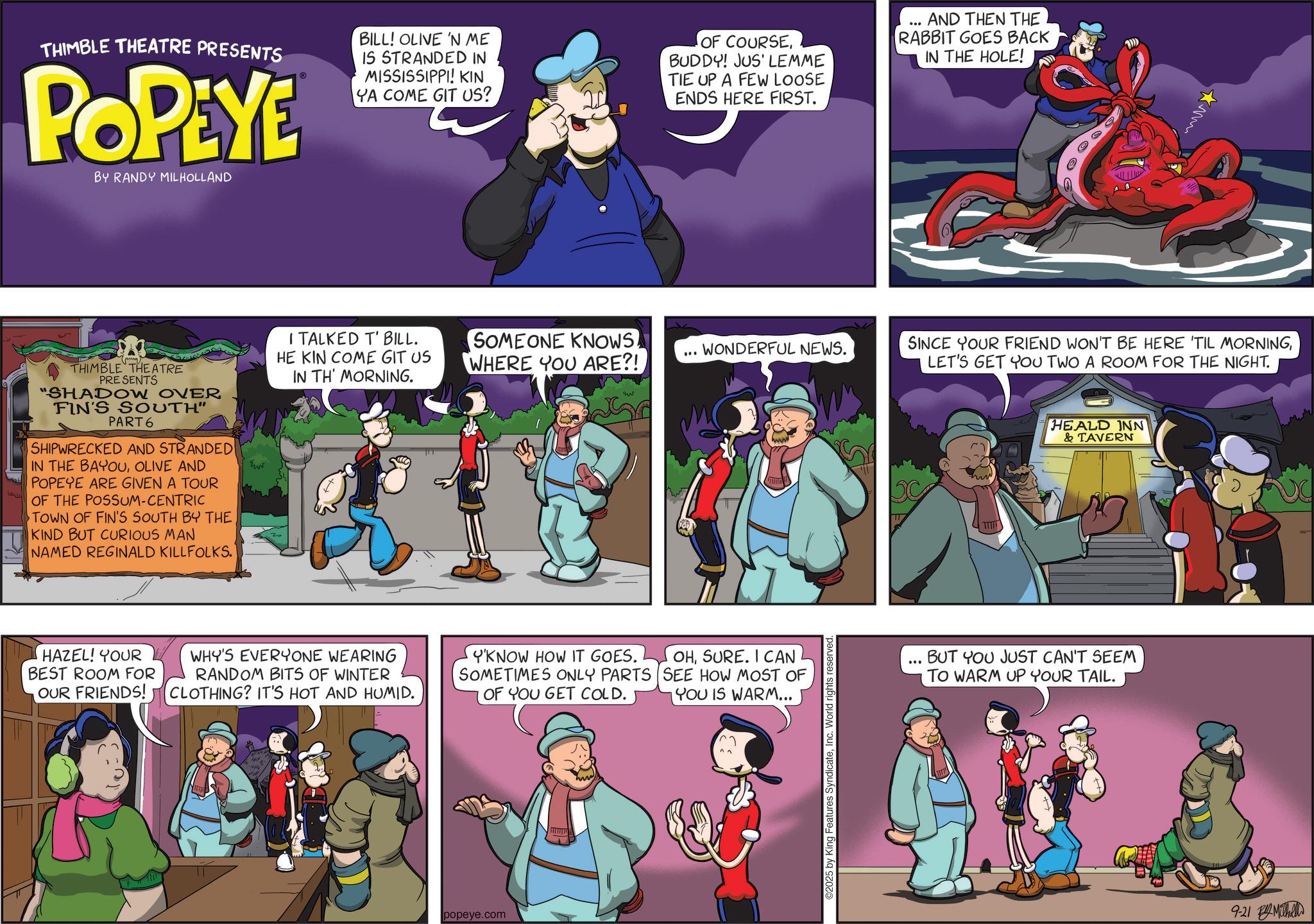 Publication OCR: THIMBLE THEATRE PRESENTS POPEYE BY RANDY MILHOLLAND BILL! OLIVE 'N ME IS STRANDED IN MISSISSIPPI! KIN YA COME GIT US? OF COURSEBUDDY! JUS' LEMME TIE UP A FEW LOOSE ENDS HERE FIRST. AND THEN THE RABBIT GOES BACK IN THE HOLE! THIMBLE THEATRE PRESENTS "SHADOW OVER FIN'S SOUTH" PART 6 SHIPWRECKED AND STRANDED IN THE BAYOUOLIVE AND POPEYE ARE GIVEN A TOUR OF THE POSSUM-CENTRIC TOWN OF FIN'S SOUTH BY THE KIND BUT CURIOUS MAN NAMED REGINALD KILLFOLKS. I TALKED T' BILL. HE KIN COME GIT US SOMEONE KNOWSWHERE YOU ARE?! ... WONDERFUL NEWS. IN TH' MORNING. ??? HAZEL! YOUR BEST ROOM FOR OUR FRIENDS! WHY'S EVERYONE WEARING RANDOM BITS OF WINTER CLOTHING? IT'S HOT AND HUMID. Y'KNOW HOW IT GOES. SOMETIMES ONLY PARTS OF YOU GET COLD. OHSURE. I CAN SEE HOW MOST OF YOU IS WARM... popeye.com ©2025 by King Features SyndicateInc. World rights reserved. ??? SINCE YOUR FRIEND WON'T BE HERE 'TIL MORNINGLET'S GET YOU TWO A ROOM FOR THE NIGHT. HEALD INN & TAVERN ... BUT YOU JUST CAN'T SEEM TO WARM UP YOUR TAIL. 9-21 h THIMBLE THEATRE PRESENTS POPEYE BY RANDY MILHOLLAND BILL ! OLIVE ' N ME IS STRANDED IN MISSISSIPPI ! KIN YA COME GIT US ? OF COURSEBUDDY ! JUS ' LEMME TIE UP A FEW LOOSE ENDS HERE FIRST . AND THEN THE RABBIT GOES BACK IN THE HOLE ! THIMBLE THEATRE PRESENTS " SHADOW OVER FIN'S SOUTH " PART 6 SHIPWRECKED AND STRANDED IN THE BAYOUOLIVE AND POPEYE ARE GIVEN A TOUR OF THE POSSUM - CENTRIC TOWN OF FIN'S SOUTH BY THE KIND BUT CURIOUS MAN NAMED REGINALD KILLFOLKS . I TALKED T ' BILL . HE KIN COME GIT US SOMEONE KNOWSWHERE YOU ARE ?! ... WONDERFUL NEWS . IN TH ' MORNING . ??? HAZEL ! YOUR BEST ROOM FOR OUR FRIENDS ! WHY'S EVERYONE WEARING RANDOM BITS OF WINTER CLOTHING ? IT'S HOT AND HUMID . Y'KNOW HOW IT GOES . SOMETIMES ONLY PARTS OF YOU GET COLD . OHSURE . I CAN SEE HOW MOST OF YOU IS WARM ... popeye.com © 2025 by King Features SyndicateInc. World rights reserved . ??? SINCE YOUR FRIEND WON'T BE HERE ' TIL MORNINGLET'S GET YOU TWO A ROOM FOR THE NIGHT . HEALD INN & TAVERN ... BUT YOU JUST CAN'T SEEM TO WARM UP YOUR TAIL . 9-21 h