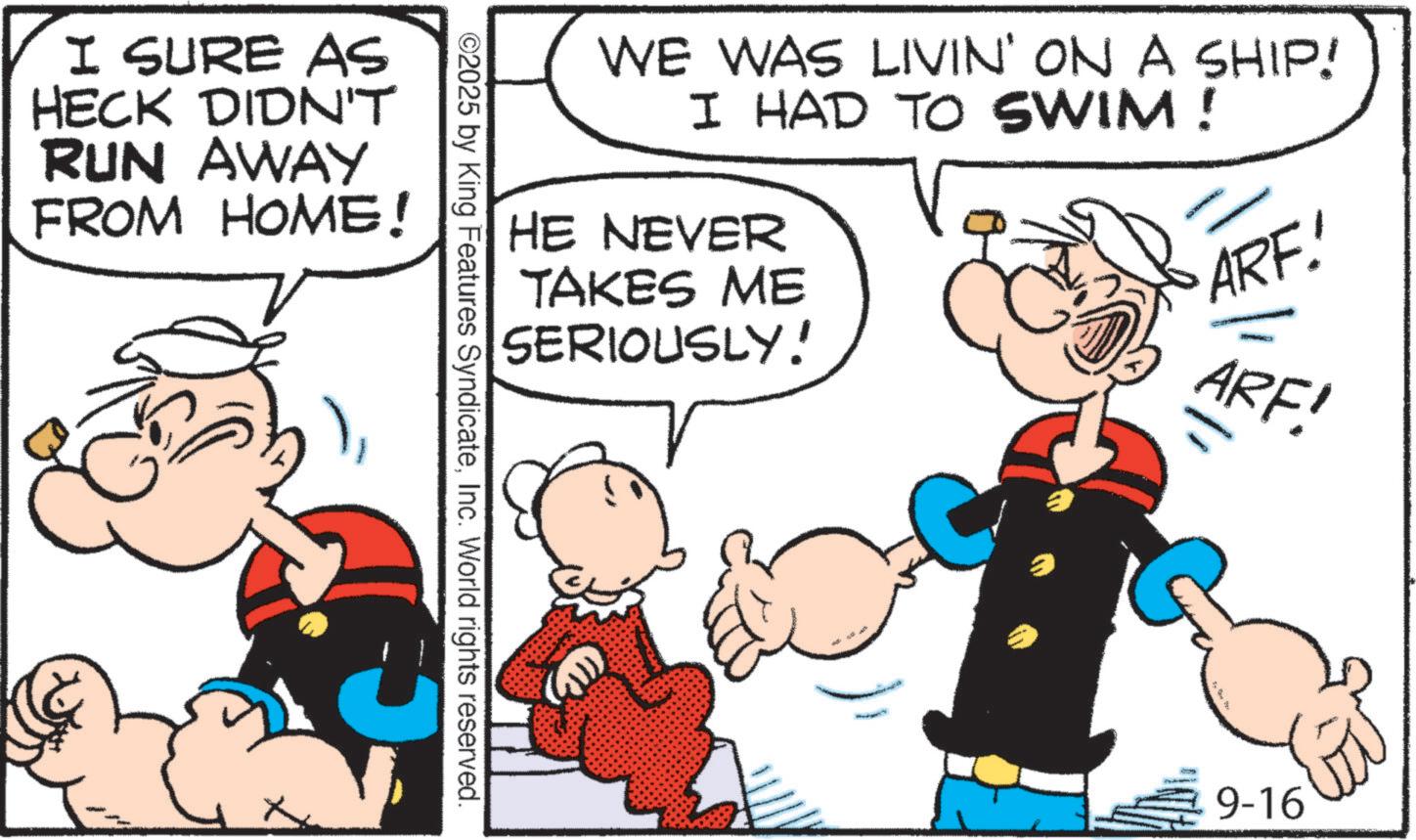 Animated cartoon OCR: I SURE AS HECK DIDN'T RUN AWAY FROM HOME! WE WAS LIVIN' ON A SHIP! I HAD TO SWIM ! HE NEVER TAKES ME SERIOUSLY! ARE! ©2025 by King Features SyndicateInc. World rights reserved. ARF! = 9-16 I SURE AS HECK DIDN'T RUN AWAY FROM HOME ! WE WAS LIVIN ' ON A SHIP ! I HAD TO SWIM ! HE NEVER TAKES ME SERIOUSLY ! ARE ! © 2025 by King Features SyndicateInc. World rights reserved . ARF ! = 9-16