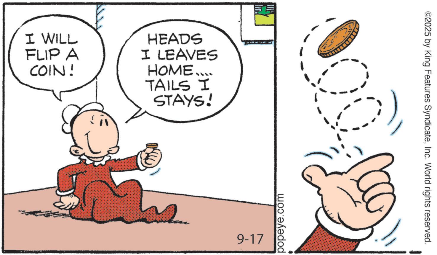 Graphics OCR: I WILL FLIP A COIN! HEADS I LEAVES HOME.... TAILS I STAYS! 9-17 popeye.com ©2025 by King Features SyndicateInc. World rights reserved. I WILL FLIP A COIN ! HEADS I LEAVES HOME .... TAILS I STAYS ! 9-17 popeye.com © 2025 by King Features SyndicateInc. World rights reserved .