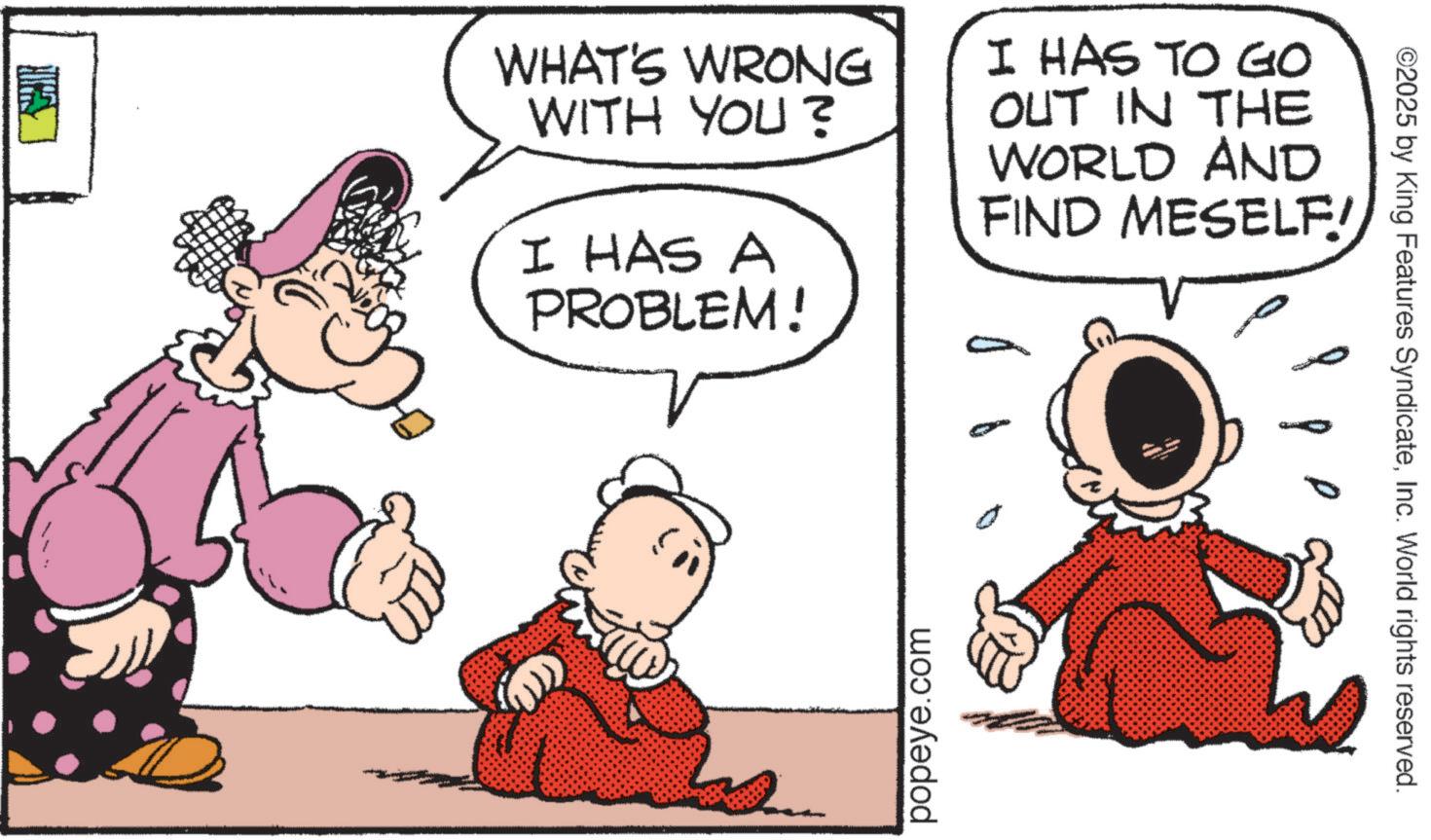 Animated cartoon OCR: WHAT'S WRONG WITH YOU? I HAS A PROBLEM! I HAS TO GO OUT IN THE WORLD AND FIND MESELF! popeye.com ©2025 by King Features SyndicateInc. World rights reserved. WHAT'S WRONG WITH YOU ? I HAS A PROBLEM ! I HAS TO GO OUT IN THE WORLD AND FIND MESELF ! popeye.com © 2025 by King Features SyndicateInc. World rights reserved .