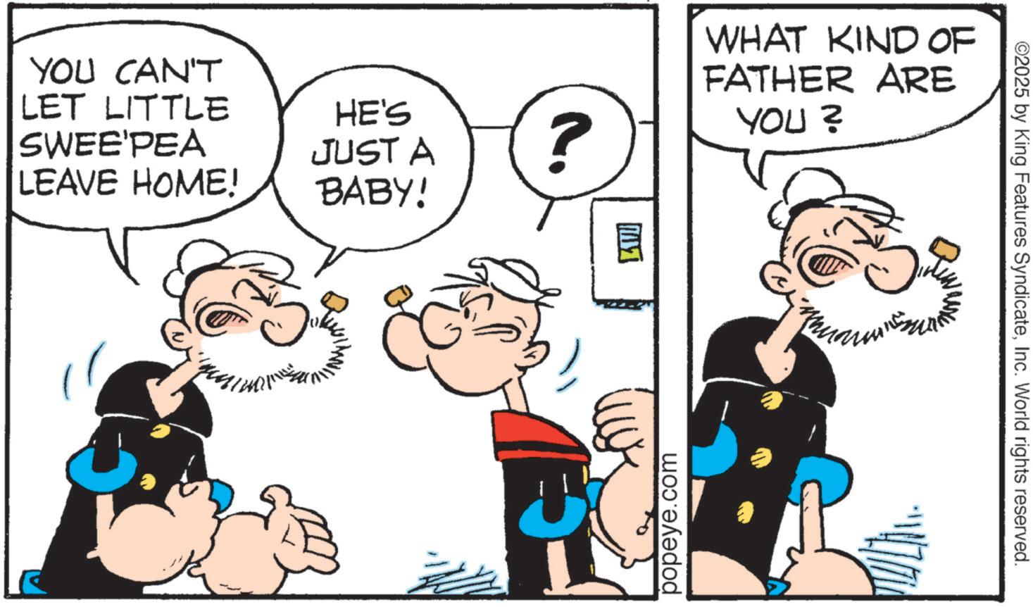 Publication OCR: YOU CAN'T LET LITTLE SWEE'PEA LEAVE HOME! HE'S JUST A BABY! ? popeye.com WHAT KIND OF FATHER ARE YOU? ©2025 by King Features SyndicateInc. World rights reserved. YOU CAN'T LET LITTLE SWEE'PEA LEAVE HOME ! HE'S JUST A BABY ! ? popeye.com WHAT KIND OF FATHER ARE YOU ? © 2025 by King Features SyndicateInc. World rights reserved .