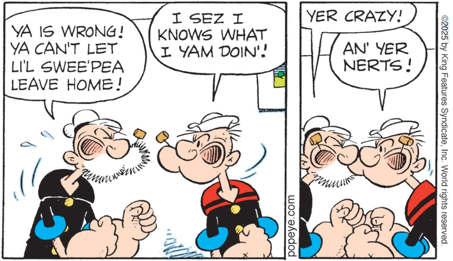 Graphics OCR: YA IS WRONG! YA CAN'T LET LI'L SWEE'PEA LEAVE HOME! I SEZ I KNOWS WHAT I. YAM DOIN'! YER CRAZY! AN' YER NERTS! popeye.com ©2025 by King Features SyndicateInc. World rights reserved. YA IS WRONG ! YA CAN'T LET LI'L SWEE'PEA LEAVE HOME ! I SEZ I KNOWS WHAT I. YAM DOIN ' ! YER CRAZY ! AN ' YER NERTS ! popeye.com © 2025 by King Features SyndicateInc. World rights reserved .