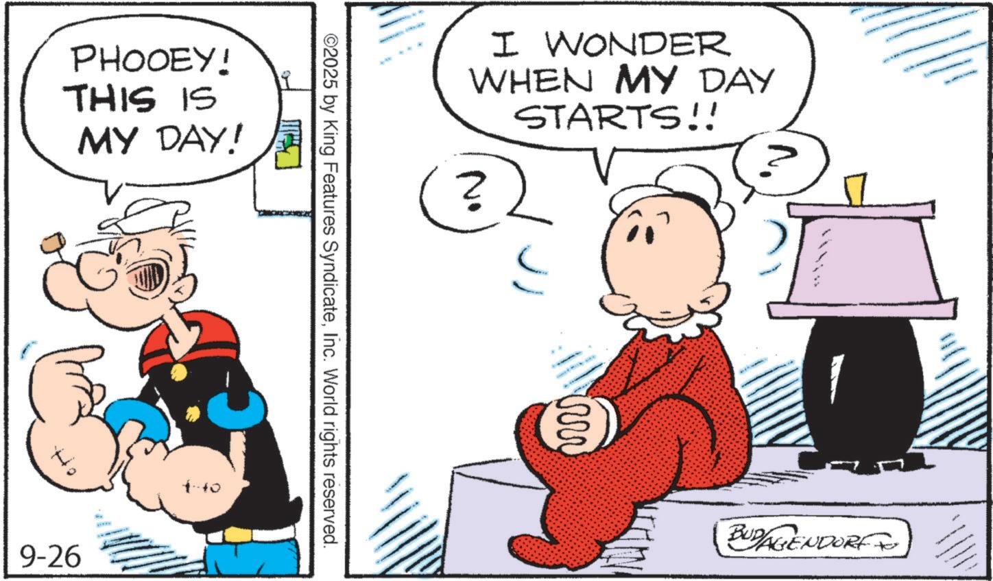 Pleased OCR: PHOOEY! THIS IS MY DAY! I WONDER WHEN MY DAY ? STARTS!! ©2025 by King Features SyndicateInc. World rights reserved. 9-26 m BUDAGENDORF PHOOEY ! THIS IS MY DAY ! I WONDER WHEN MY DAY ? STARTS !! © 2025 by King Features SyndicateInc. World rights reserved . 9-26 m BUDAGENDORF
