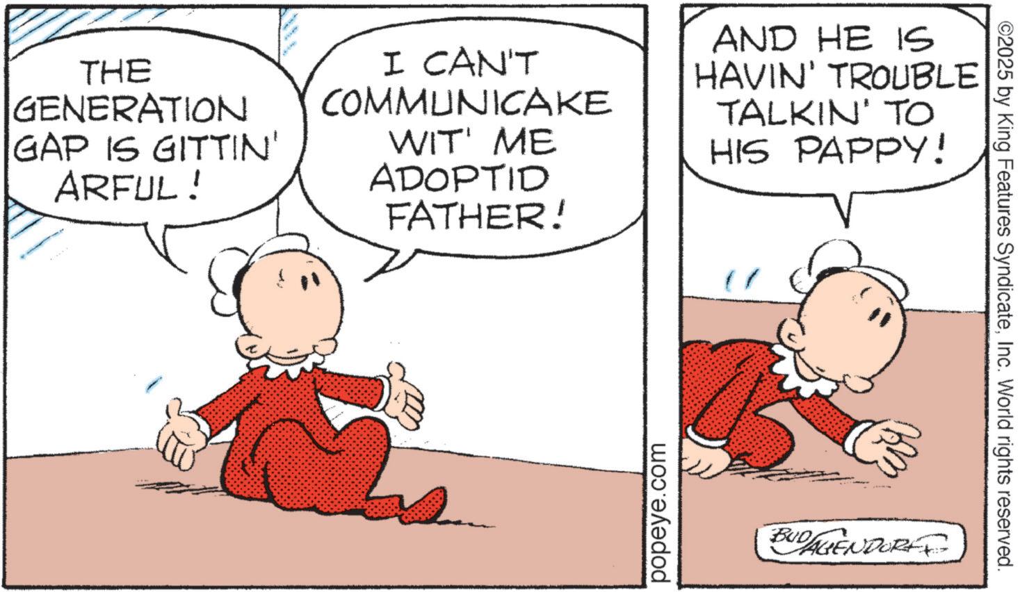 Pleased OCR: THE GENERATION GAP IS GITTIN' ARFUL! I CAN'T COMMUNICAKE WIT' ME ADOPTID FATHER! AND HE IS HAVIN' TROUBLE TALKIN' TO HIS PAPPY! popeye.com BUDAGENDORE ©2025 by King Features SyndicateInc. World rights reserved. THE GENERATION GAP IS GITTIN ' ARFUL ! I CAN'T COMMUNICAKE WIT ' ME ADOPTID FATHER ! AND HE IS HAVIN ' TROUBLE TALKIN ' TO HIS PAPPY ! popeye.com BUDAGENDORE © 2025 by King Features SyndicateInc. World rights reserved .