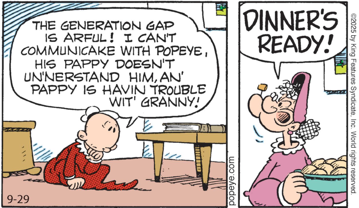 Publication OCR: THE GENERATION GAP IS ARFUL! I CAN'T COMMUNICAKE WITH POPEYEHIS PAPPY DOESN'T UN'NERSTAND HIMAN' PAPPY IS HAVIN TROUBLE WIT' GRANNY! DINNER'S READY! 9-29 popeye.com ©2025 by King Features SyndicateInc. World rights reserved. THE GENERATION GAP IS ARFUL ! I CAN'T COMMUNICAKE WITH POPEYEHIS PAPPY DOESN'T UN'NERSTAND HIMAN ' PAPPY IS HAVIN TROUBLE WIT ' GRANNY ! DINNER'S READY ! 9-29 popeye.com © 2025 by King Features SyndicateInc. World rights reserved .