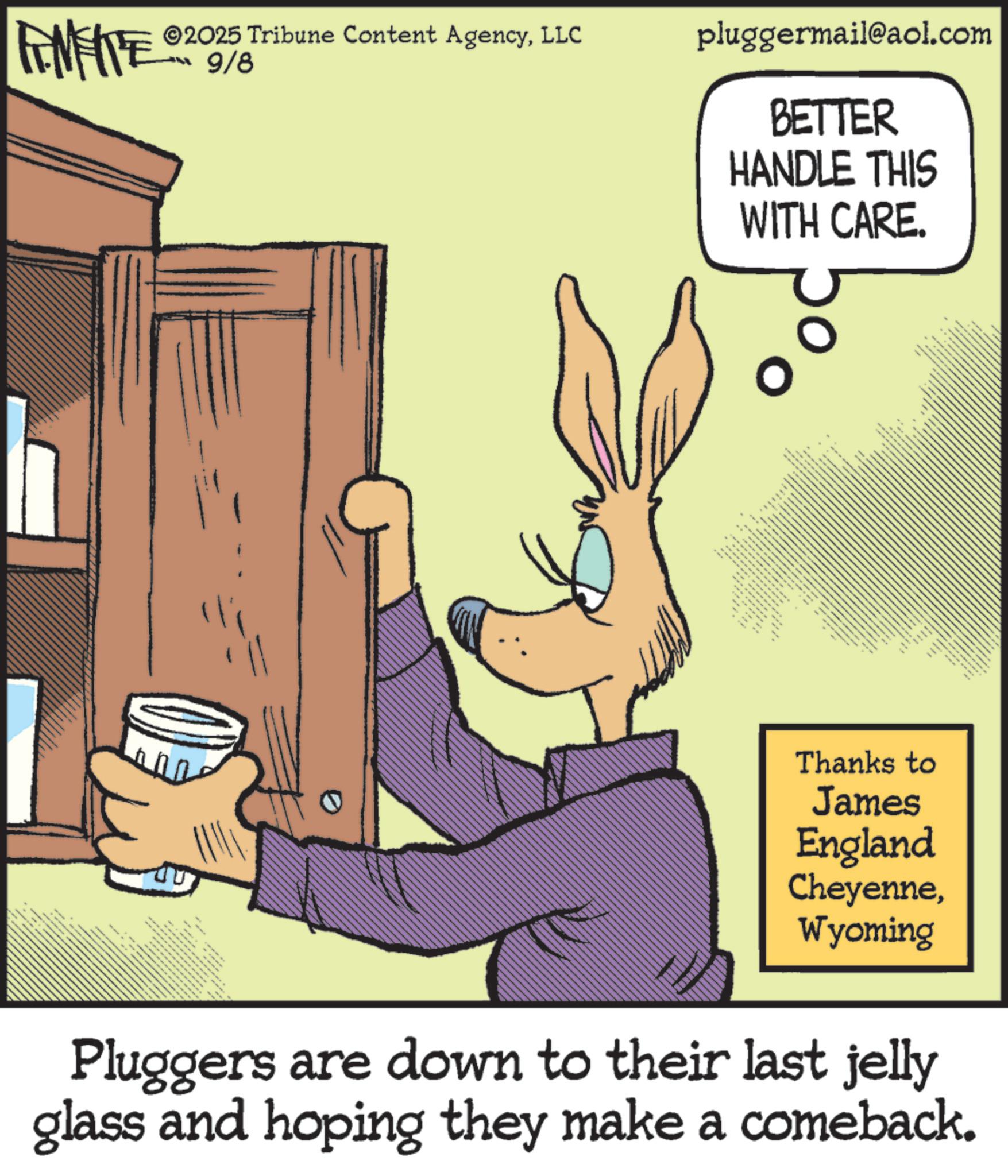 Animated cartoon OCR: FENFITE 2018 2025 Tribune Content AgencyLLC pluggermail@aol.com 9/8 0 BETTER HANDLE THIS WITH CARE. ttttttt Thanks to James England CheyenneWyoming Pluggers are down to their last jelly glass and hoping they make a comeback. FENFITE 2018 2025 Tribune Content AgencyLLC pluggermail@aol.com 9/8 0 BETTER HANDLE THIS WITH CARE . ttttttt Thanks to James England CheyenneWyoming Pluggers are down to their last jelly glass and hoping they make a comeback .