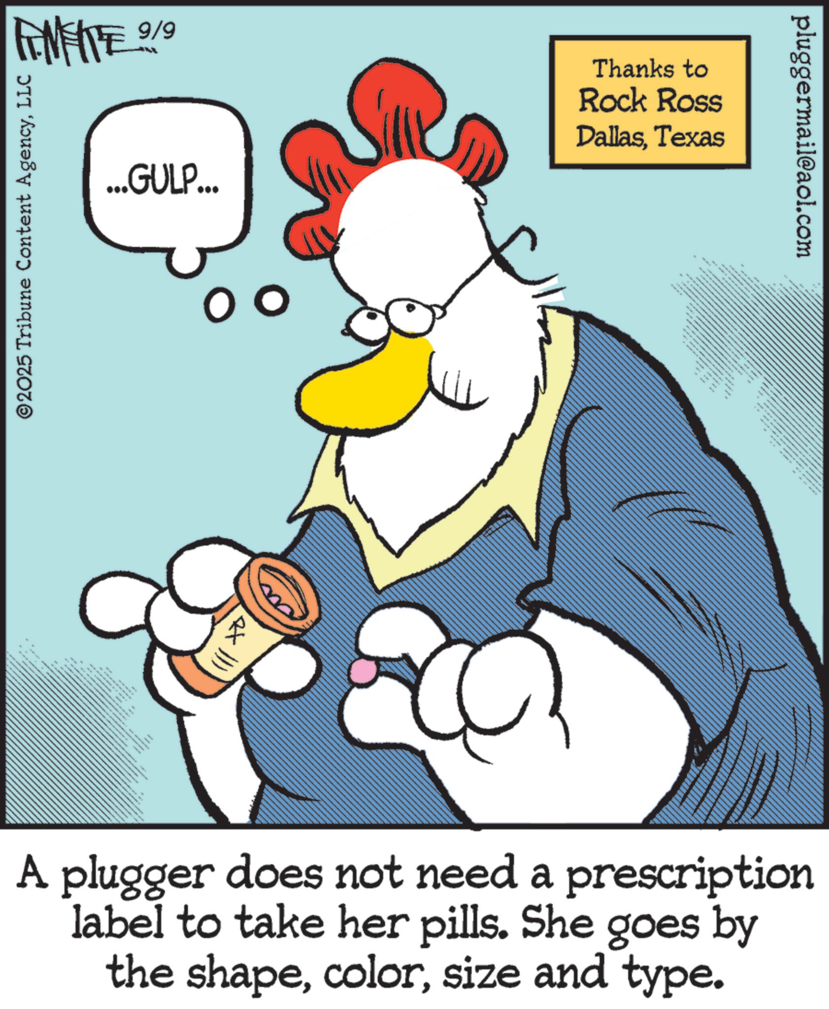 Graphics OCR: pluggermail@aol.com ANIE 9/9 ©2025 Tribune Content AgencyLLC ...GULP... Thanks to Rock Ross DallasTexas 3 A plugger does not need a prescription label to take her pills. She goes by the shapesize and type. pluggermail@aol.com ANIE 9/9 © 2025 Tribune Content AgencyLLC ... GULP ... Thanks to Rock Ross DallasTexas 3 A plugger does not need a prescription label to take her pills . She goes by the shapesize and type .