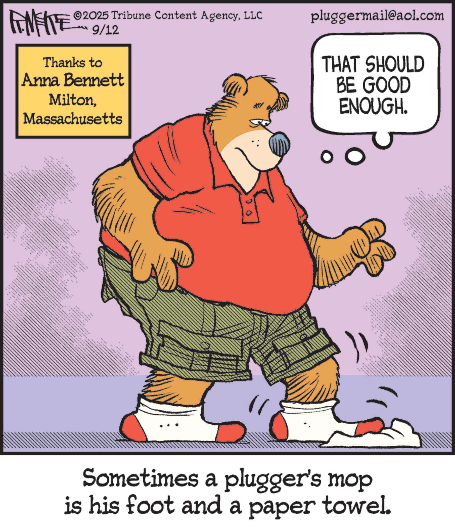 Humour OCR: FENFITE® 2025 Tribune Content AgencyLLC 9/12 Thanks to Anna Bennett MiltonMassachusetts _ __ m pluggermail@aol.com THAT SHOULD BE GOOD ENOUGH. Sometimes a plugger's mop is his foot and a paper towel. FENFITE® 2025 Tribune Content AgencyLLC 9/12 Thanks to Anna Bennett MiltonMassachusetts _ __ m pluggermail@aol.com THAT SHOULD BE GOOD ENOUGH . Sometimes a plugger's mop is his foot and a paper towel .