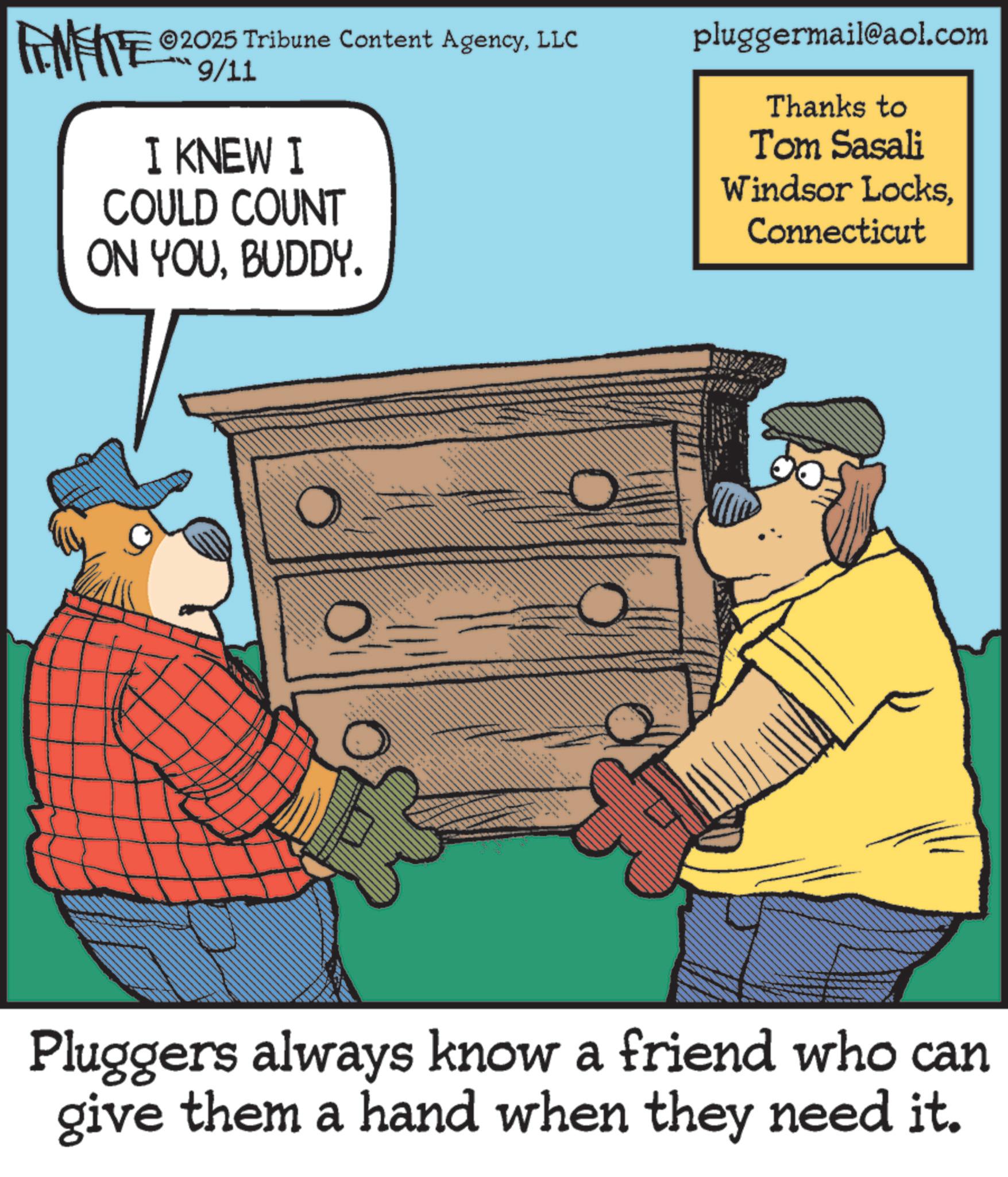 Humour OCR: 2025 Tribune Content AgencyLLC FENFITE 09/11 I KNEW I COULD COUNT ON YOUBUDDY. pluggermail@aol.com Thanks to Tom Sasali Windsor LocksConnecticut Pluggers always know a friend who can give them a hand when they need it. 2025 Tribune Content AgencyLLC FENFITE 09/11 I KNEW I COULD COUNT ON YOUBUDDY . pluggermail@aol.com Thanks to Tom Sasali Windsor LocksConnecticut Pluggers always know a friend who can give them a hand when they need it .