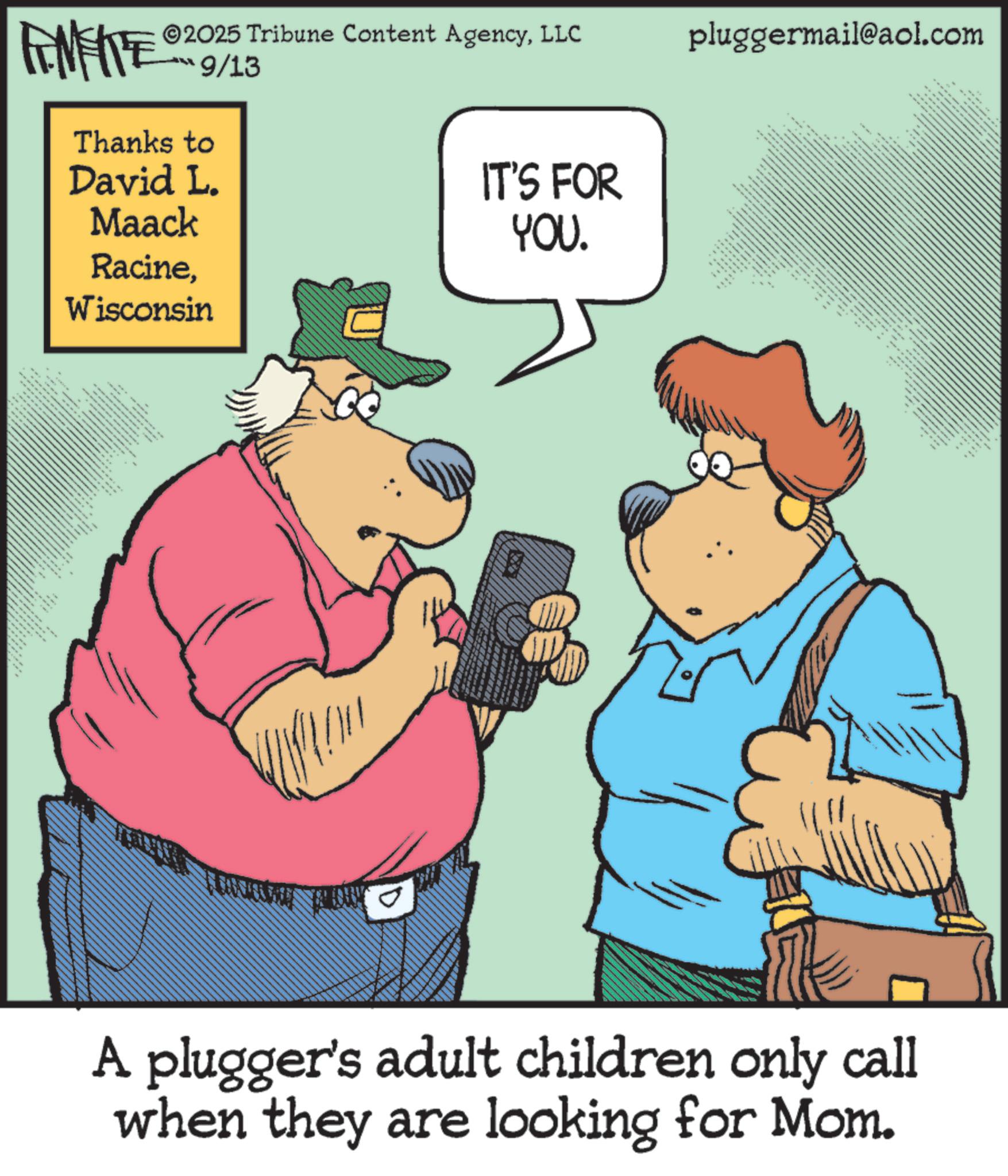 Humour OCR: = .. FENFITE® 2025 Tribune Content AgencyLLC pluggermail@aol.com 9/13 Thanks to David L. Maack RacineWisconsin " wwwwwww IT'S FOR YOU. x k k k b A plugger's adult children only call when they are looking for Mom. 8 = .. FENFITE® 2025 Tribune Content AgencyLLC pluggermail@aol.com 9/13 Thanks to David L. Maack RacineWisconsin " wwwwwww IT'S FOR YOU . x k k k b A plugger's adult children only call when they are looking for Mom . 8
