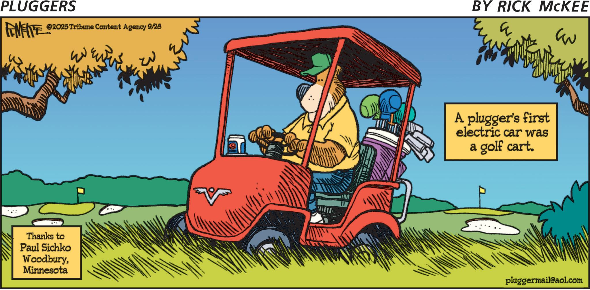 Animated cartoon OCR: PLUGGERS FENFITE ©2025 Tribune Content Agency 9/28 BY RICK MCKEE ? ?? Thanks to Paul Sichko WoodburyMinnesota ??? A plugger's first electric car was a golf cart. pluggermail@aol.com PLUGGERS FENFITE © 2025 Tribune Content Agency 9/28 BY RICK MCKEE ? ?? Thanks to Paul Sichko WoodburyMinnesota ??? A plugger's first electric car was a golf cart . pluggermail@aol.com
