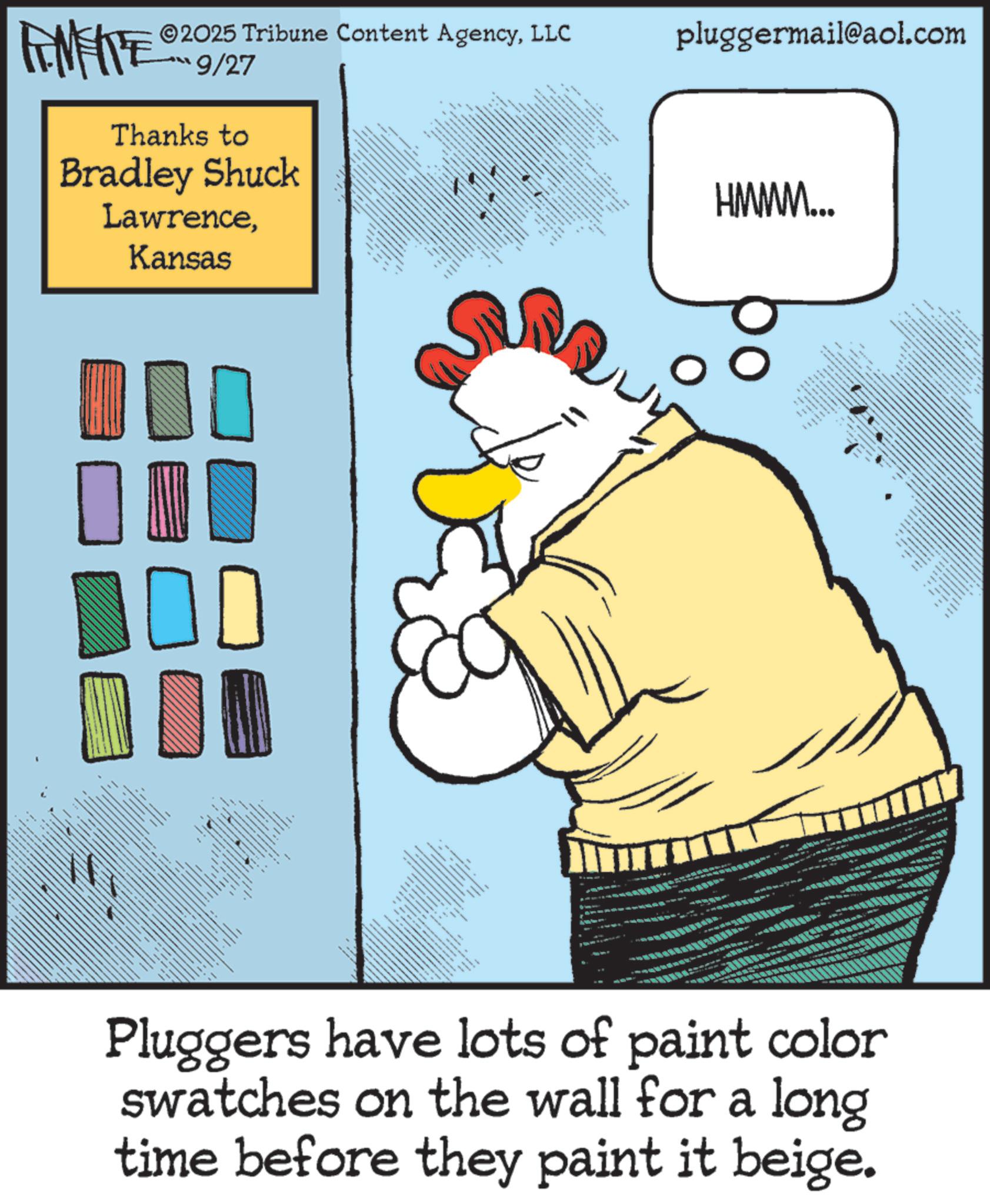 Fictional character OCR: 2025 Tribune Content AgencyLLC 9/27 pluggermail@aol.com Thanks to Bradley Shuck LawrenceKansas ? D ? ? _ HMMM... Pluggers have lots of paint color swatches on the wall for a long time before they paint it beige. ????? ???? - 2025 Tribune Content AgencyLLC 9/27 pluggermail@aol.com Thanks to Bradley Shuck LawrenceKansas ? D ? ? _ HMMM ... Pluggers have lots of paint color swatches on the wall for a long time before they paint it beige . ????? ???? -