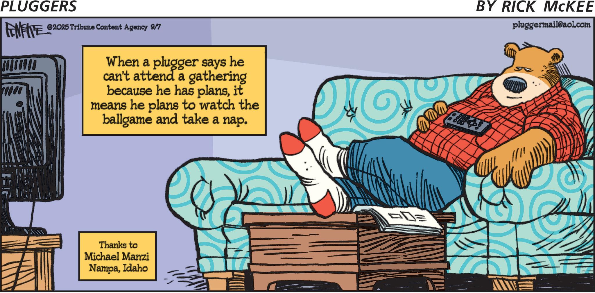 Clip art OCR: PLUGGERS FENFITE ©2025 Tribune Content Agency 9/7 0000 When a plugger says he can't attend a gathering because he has plansit means he plans to watch the ballgame and take a nap. Thanks to Michael Manzi NampaIdaho DE BY RICK MCKEE pluggermail@aol.com PLUGGERS FENFITE © 2025 Tribune Content Agency 9/7 0000 When a plugger says he can't attend a gathering because he has plansit means he plans to watch the ballgame and take a nap . Thanks to Michael Manzi NampaIdaho DE BY RICK MCKEE pluggermail@aol.com