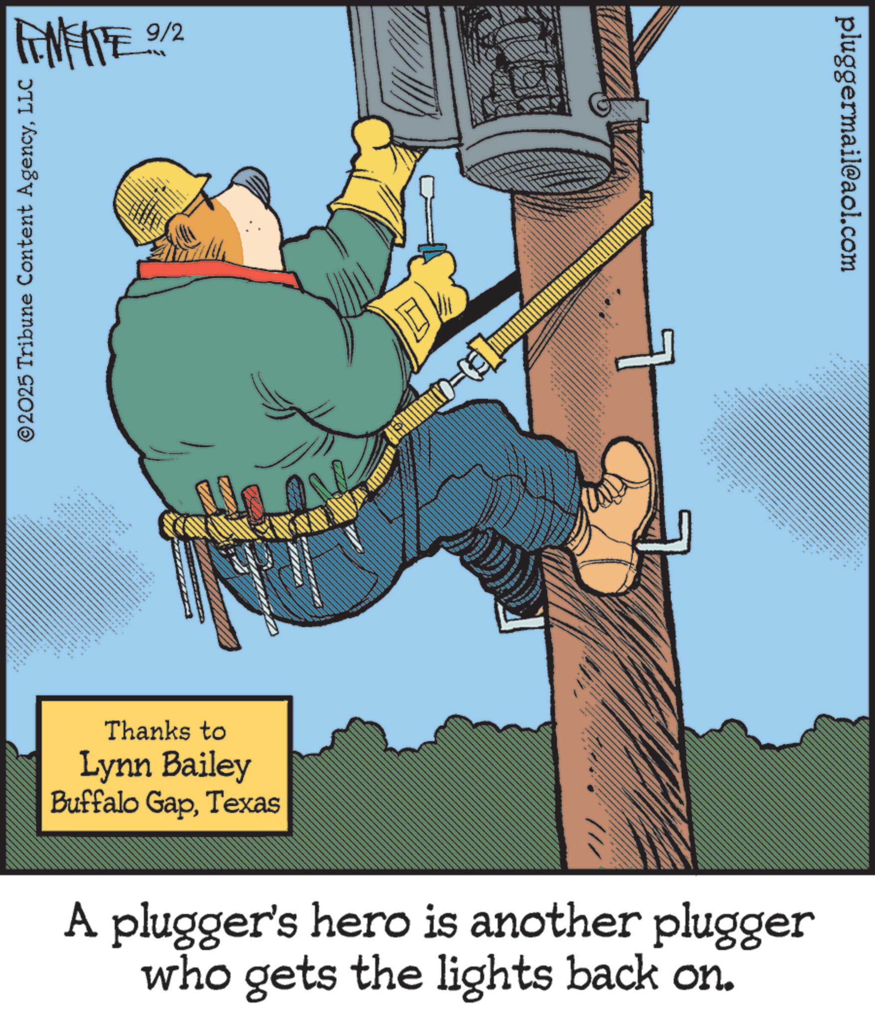 Animated cartoon OCR: FINITE 27 FM ME 9/2 ©2025 Tribune Content AgencyLLC Thanks to Lynn Bailey Buffalo GapTexas 4 pluggermail@aol.com A plugger's hero is another plugger who gets the lights back on. FINITE 27 FM ME 9/2 © 2025 Tribune Content AgencyLLC Thanks to Lynn Bailey Buffalo GapTexas 4 pluggermail@aol.com A plugger's hero is another plugger who gets the lights back on .