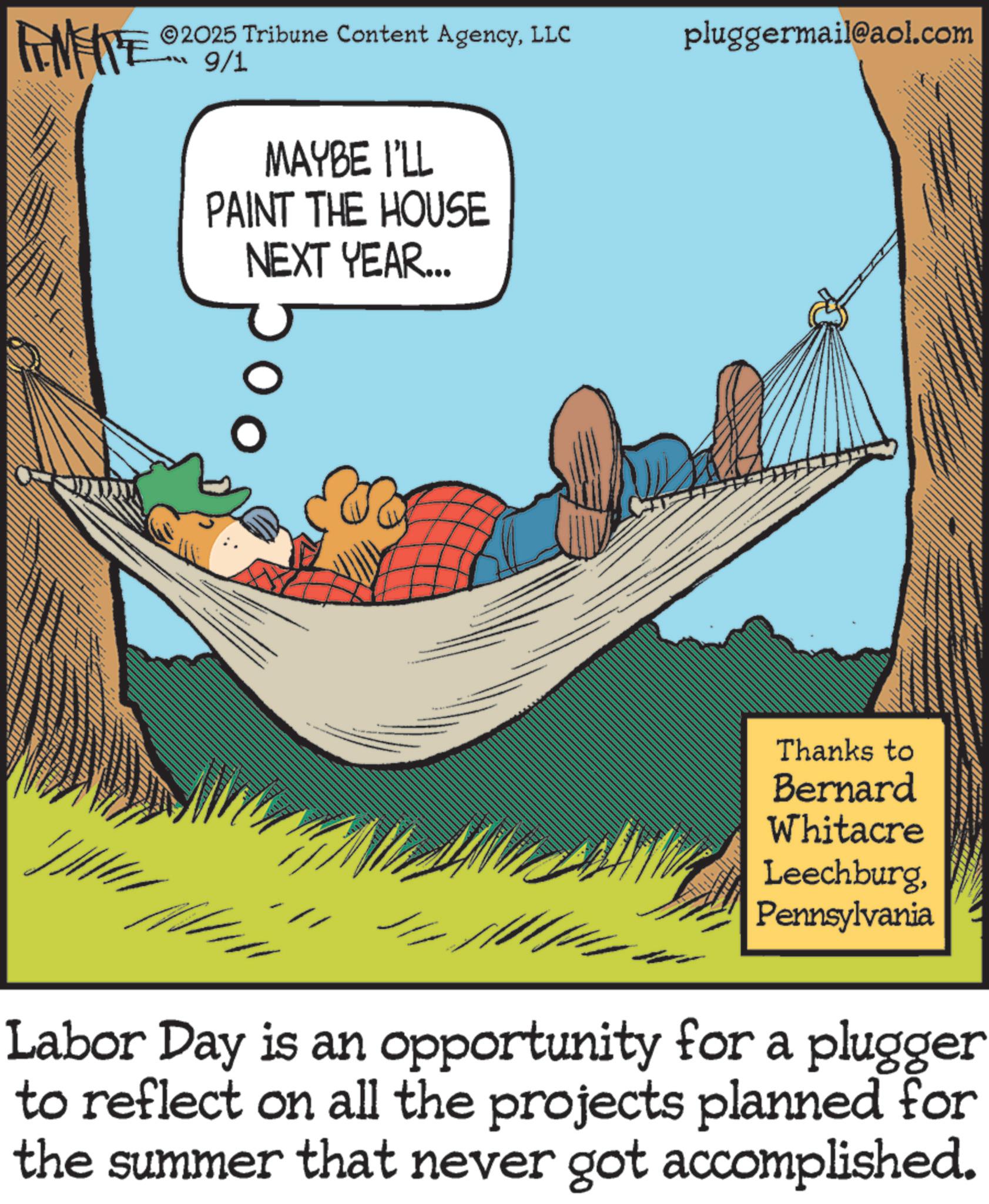 Photo caption OCR: 2025 Tribune Content AgencyLLC 9/1 pluggermail@aol.com MAYBE I'LL PAINT THE HOUSE NEXT YEAR... Thanks to Bernard Whitacre LeechburgPennsylvania Labor Day is an opportunity for a plugger to reflect on all the projects planned for the summer that never got accomplished. 2025 Tribune Content AgencyLLC 9/1 pluggermail@aol.com MAYBE I'LL PAINT THE HOUSE NEXT YEAR ... Thanks to Bernard Whitacre LeechburgPennsylvania Labor Day is an opportunity for a plugger to reflect on all the projects planned for the summer that never got accomplished .