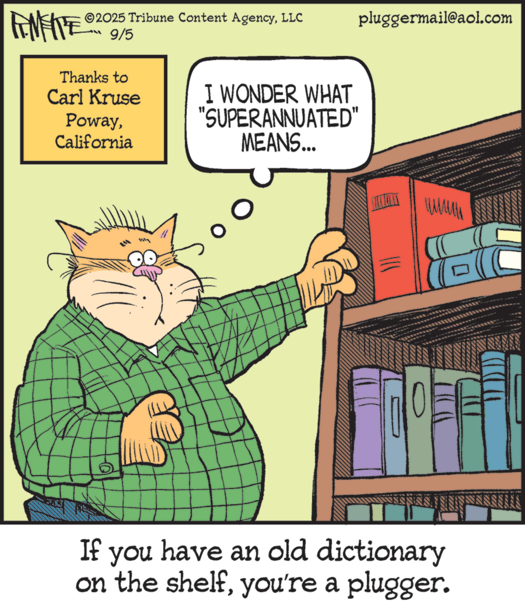 Photo caption OCR: FEMEIE 2025 Tribune Content AgencyLLC 9/5 pluggermail@aol.com Thanks to Carl Kruse PowayCalifornia I WONDER WHAT "SUPERANNUATED" MEANS... WALMA If you have an old dictionary on the shelfyou're a plugger. FEMEIE 2025 Tribune Content AgencyLLC 9/5 pluggermail@aol.com Thanks to Carl Kruse PowayCalifornia I WONDER WHAT " SUPERANNUATED " MEANS ... WALMA If you have an old dictionary on the shelfyou're a plugger .