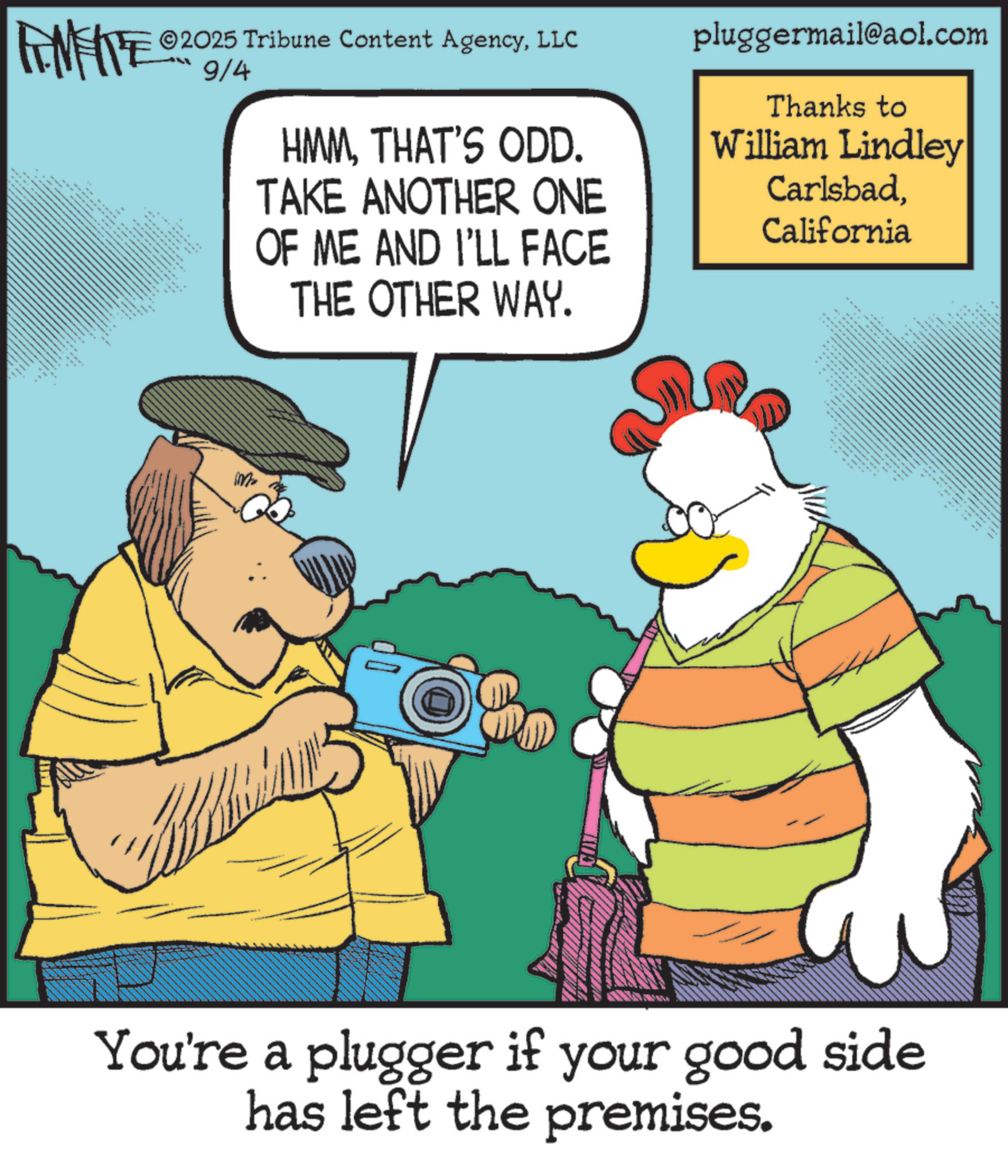 Comic book OCR: 2025 Tribune Content AgencyLLC FENFITE 200/4 *** HMMTHAT'S ODD. TAKE ANOTHER ONE OF ME AND I'LL FACE THE OTHER WAY. pluggermail@aol.com Thanks to William Lindley CarlsbadCalifornia You're a plugger if your good side has left the premises. 2025 Tribune Content AgencyLLC FENFITE 200/4 *** HMMTHAT'S ODD . TAKE ANOTHER ONE OF ME AND I'LL FACE THE OTHER WAY . pluggermail@aol.com Thanks to William Lindley CarlsbadCalifornia You're a plugger if your good side has left the premises .
