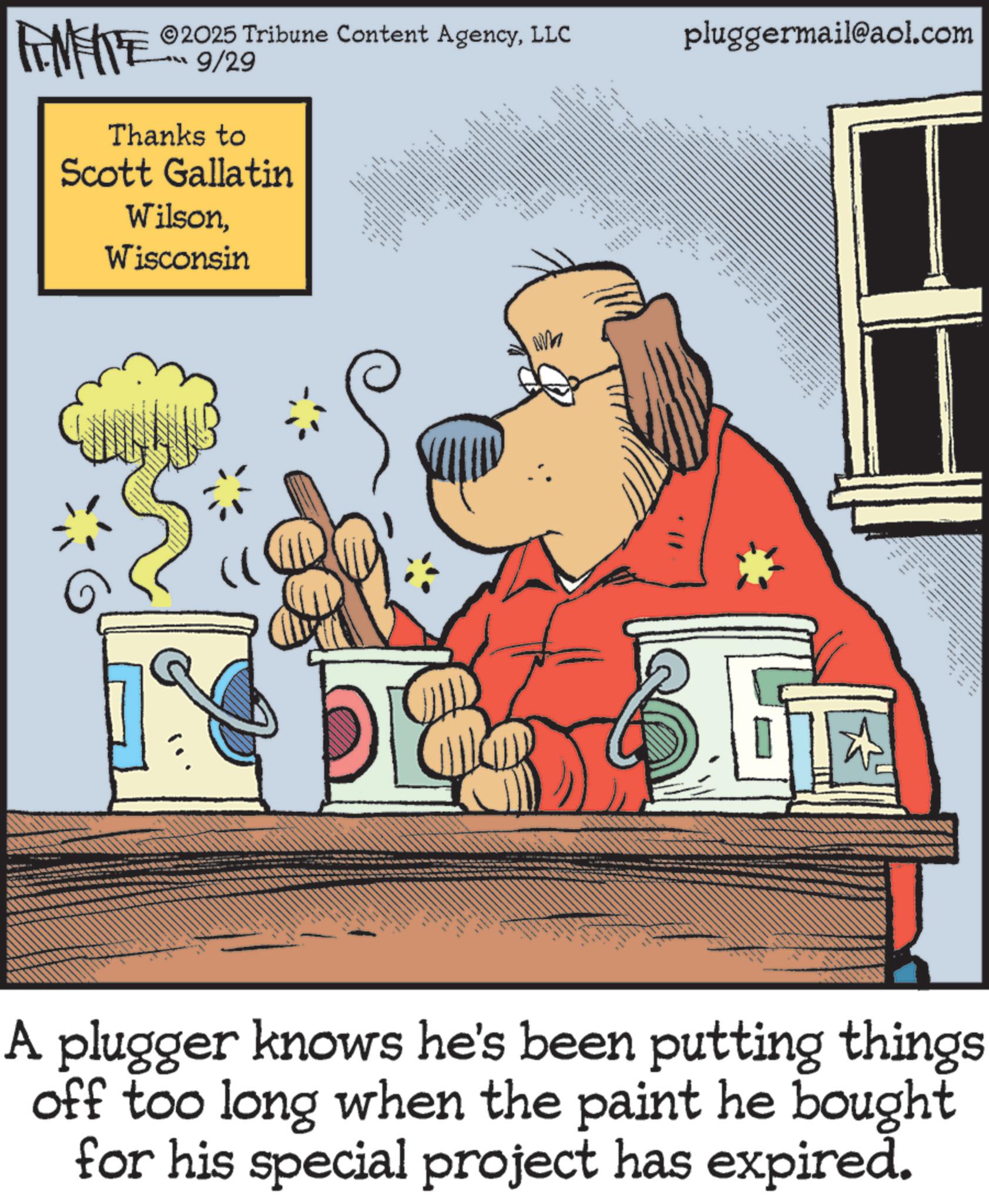 Animation OCR: FINE 2025 Tribune Content AgencyLLC LL 9/29 Thanks to Scott Gallatin WilsonWisconsin 8 • ?? • Wh 69 pluggermail@aol.com -- A plugger knows he's been putting things off too long when the paint he bought for his special project has expired. FINE 2025 Tribune Content AgencyLLC LL 9/29 Thanks to Scott Gallatin WilsonWisconsin 8 • ?? • Wh 69 pluggermail@aol.com -- A plugger knows he's been putting things off too long when the paint he bought for his special project has expired .