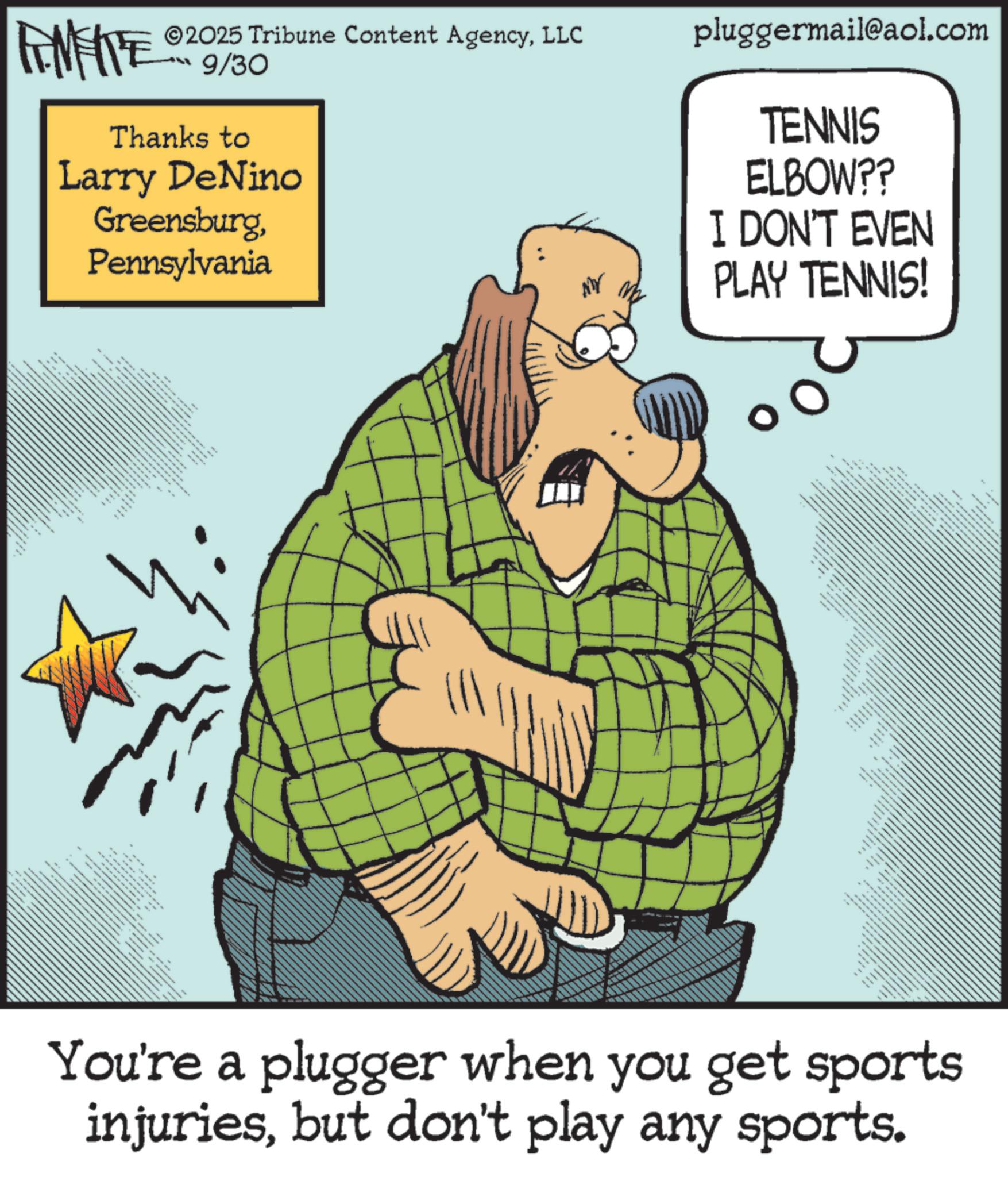 Fiction OCR: FEMEIE ©2025 Tribune Content AgencyLLC 9/30 Thanks to Larry DeNino GreensburgPennsylvania pluggermail@aol.com TENNIS ELBOW?? I DON'T EVEN PLAY TENNIS! * .. - - You're a plugger when you get sports injuriesbut don't play any sports. FEMEIE © 2025 Tribune Content AgencyLLC 9/30 Thanks to Larry DeNino GreensburgPennsylvania pluggermail@aol.com TENNIS ELBOW ?? I DON'T EVEN PLAY TENNIS ! * .. - - You're a plugger when you get sports injuriesbut don't play any sports .