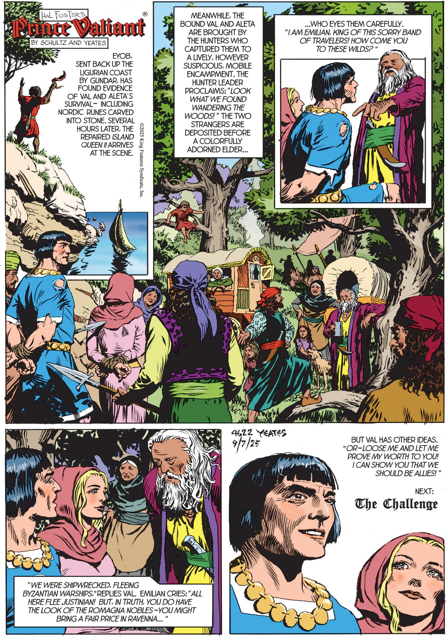Animated cartoon OCR: HAL FOSTER'S Puince Valiant BY SCHULTZ AND YEATES EYOBSENT BACK UP THE LIGURIAN COAST BY GUNDARHAS FOUND EVIDENCE OF VAL AND ALETA'S SURVIVAL INCLUDING NORDIC RUNES CARVED INTO STONE. SEVERAL HOURS LATERTHE REPAIRED ISLAND QUEEN II ARRIVES AT THE SCENE. ©2025 King Features SyndicateInc. MEANWHILETHE BOUND VAL AND ALETA ARE BROUGHT BY THE HUNTERS WHO CAPTURED THEM TO A LIVELYHOWEVER SUSPICIOUSMOBILE ENCAMPMENT. THE HUNTER LEADER PROCLAIMS: "LOOK WHAT WE FOUND WANDERING THE WOODS!" THE TWO STRANGERS ARE DEPOSITED BEFORE A COLORFULLY ADORNED ELDER... ...WHO EYES THEM CAREFULLY. "I AM EMILIANKING OF THIS SORRY BAND OF TRAVELERS! HOW COME YOU TO THESE WILDS?" "WE WERE SHIPWRECKEDFLEEING BYZANTIAN WARSHIPS" REPLIES VAL. EMILIAN CRIES: "ALL HERE FLEE JUSTINIAN! BUTYOU DO HAVE THE LOOK OF THE ROMAGNA NOBLES-YOU MIGHT BRING A FAIR PRICE IN RAVENNA... M 2 4622 YEATES 9/7/25 BUT VAL HAS OTHER IDEAS. "OR-LOOSE ME AND LET ME PROVE MY WORTH TO YOU! I CAN SHOW YOU THAT WE SHOULD BE ALLIES!" NEXT: The Challenge HAL FOSTER'S Puince Valiant BY SCHULTZ AND YEATES EYOBSENT BACK UP THE LIGURIAN COAST BY GUNDARHAS FOUND EVIDENCE OF VAL AND ALETA'S SURVIVAL INCLUDING NORDIC RUNES CARVED INTO STONE . SEVERAL HOURS LATERTHE REPAIRED ISLAND QUEEN II ARRIVES AT THE SCENE . © 2025 King Features SyndicateInc. MEANWHILETHE BOUND VAL AND ALETA ARE BROUGHT BY THE HUNTERS WHO CAPTURED THEM TO A LIVELYHOWEVER SUSPICIOUSMOBILE ENCAMPMENT . THE HUNTER LEADER PROCLAIMS : " LOOK WHAT WE FOUND WANDERING THE WOODS ! " THE TWO STRANGERS ARE DEPOSITED BEFORE A COLORFULLY ADORNED ELDER ... ... WHO EYES THEM CAREFULLY . " I AM EMILIANKING OF THIS SORRY BAND OF TRAVELERS ! HOW COME YOU TO THESE WILDS ? " " WE WERE SHIPWRECKEDFLEEING BYZANTIAN WARSHIPS" REPLIES VAL . EMILIAN CRIES : " ALL HERE FLEE JUSTINIAN ! BUTIN TRUTHYOU DO HAVE THE LOOK OF THE ROMAGNA NOBLES - YOU MIGHT BRING A FAIR PRICE IN RAVENNA ... M 2 4622 YEATES 9/7/25 BUT VAL HAS OTHER IDEAS . " OR - LOOSE ME AND LET ME PROVE MY WORTH TO YOU ! I CAN SHOW YOU THAT WE SHOULD BE ALLIES ! " NEXT : The Challenge