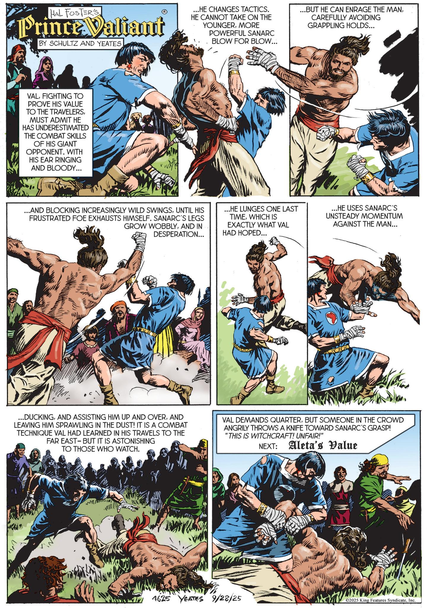 Comic book OCR: HAL FOSTER'S Prince Valiant BY SCHULTZ AND YEATES...HE CHANGES TACTICS. HE CANNOT TAKE ON THE YOUNGERMORE POWERFUL SANARC BLOW FOR BLOW... ...BUT HE CAN ENRAGE THE MANCAREFULLY AVOIDING GRAPPLING HOLDS... VALFIGHTING TO PROVE HIS VALUE TO THE TRAVELERSMUST ADMIT HE HAS UNDERESTIMATED THE COMBAT SKILLS OF HIS GIANT OPPONENT. WITH HIS EAR RINGING AND BLOODY... ...AND BLOCKING INCREASINGLY WILD SWINGSUNTIL HIS FRUSTRATED FOE EXHAUSTS HIMSELF. SANARC'S LEGS GROW WOBBLYAND IN DESPERATION... ...HE LUNGES ONE LAST TIMEWHICH IS EXACTLY WHAT VAL HAD HOPED... ...HE USES SANARC'S UNSTEADY MOMENTUM AGAINST THE MAN... ...DUCKINGAND LEAVING HIM SPRAWLING IN THE DUST! IT IS A COMBAT TECHNIQUE VAL HAD LEARNED IN HIS TRAVELS TO THE FAR EAST-BUT IT IS ASTONISHING TO THOSE WHO WATCH. VAL DEMANDS QUARTERBUT SOMEONE IN THE CROWD ANGRILY THROWS A KNIFE TOWARD SANARC'S GRASP! "THIS IS WITCHCRAFT! UNFAIR!" NEXT: Aleta's Value 4625 YEATES 9/28/25 ????? ©2025 King Features SyndicateInc. HAL FOSTER'S Prince Valiant BY SCHULTZ AND YEATES... HE CHANGES TACTICS . HE CANNOT TAKE ON THE YOUNGERMORE POWERFUL SANARC BLOW FOR BLOW ... ... BUT HE CAN ENRAGE THE MANCAREFULLY AVOIDING GRAPPLING HOLDS ... VALFIGHTING TO PROVE HIS VALUE TO THE TRAVELERSMUST ADMIT HE HAS UNDERESTIMATED THE COMBAT SKILLS OF HIS GIANT OPPONENT . WITH HIS EAR RINGING AND BLOODY ... ... AND BLOCKING INCREASINGLY WILD SWINGSUNTIL HIS FRUSTRATED FOE EXHAUSTS HIMSELF . SANARC'S LEGS GROW WOBBLYAND IN DESPERATION ... ... HE LUNGES ONE LAST TIMEWHICH IS EXACTLY WHAT VAL HAD HOPED ... ... HE USES SANARC'S UNSTEADY MOMENTUM AGAINST THE MAN ... ... DUCKINGAND ASSISTING HIM UP AND OVERAND LEAVING HIM SPRAWLING IN THE DUST ! IT IS A COMBAT TECHNIQUE VAL HAD LEARNED IN HIS TRAVELS TO THE FAR EAST - BUT IT IS ASTONISHING TO THOSE WHO WATCH . VAL DEMANDS QUARTERBUT SOMEONE IN THE CROWD ANGRILY THROWS A KNIFE TOWARD SANARC'S GRASP ! " THIS IS WITCHCRAFT ! UNFAIR ! " NEXT : Aleta's Value 4625 YEATES 9/28/25 ????? © 2025 King Features Syndicate