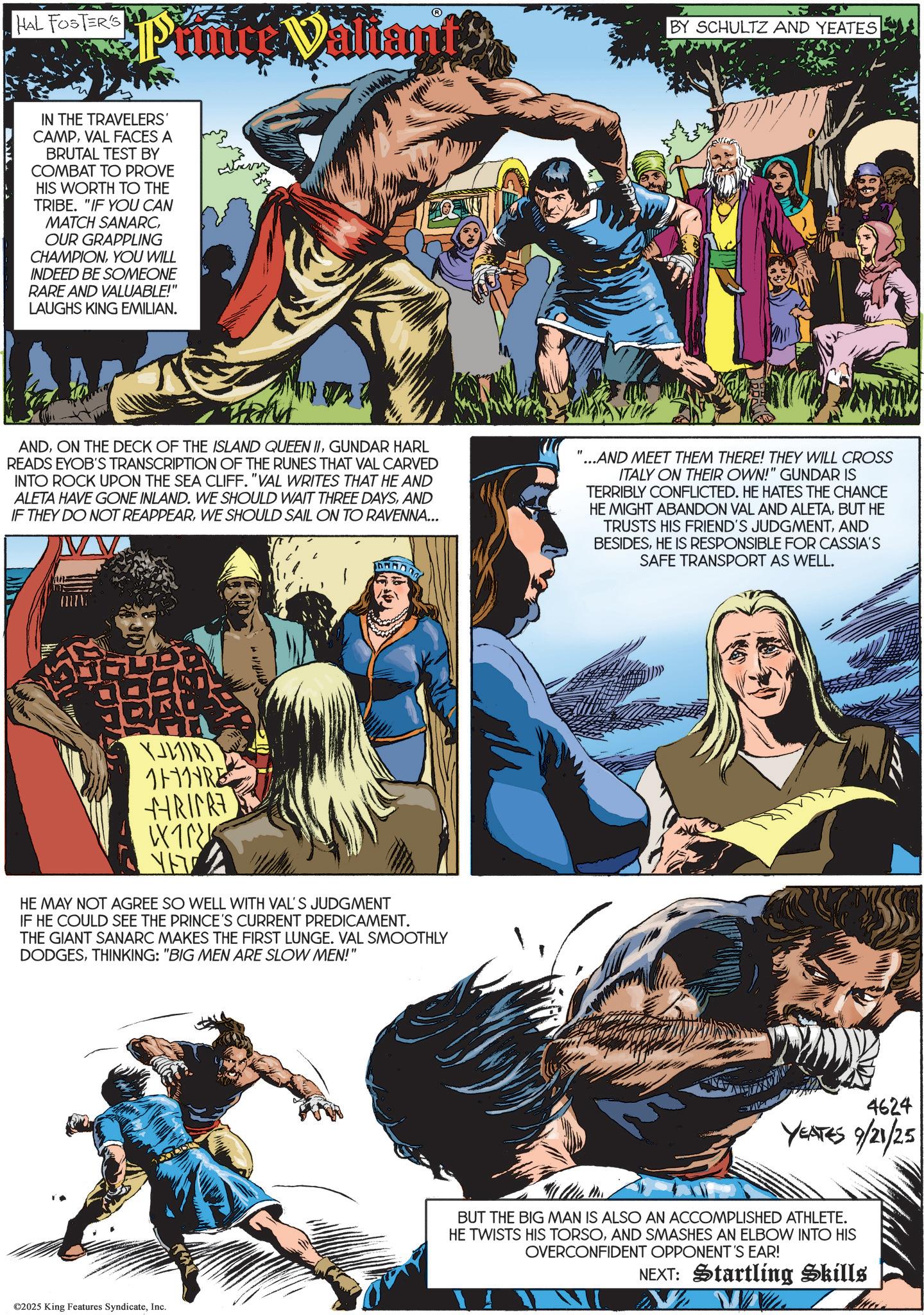 Hero OCR: HAL FOSTER'S Princ Valiant?BY SCHULTZ AND YEATES IN THE TRAVELERS' CAMPVAL FACES A BRUTAL TEST BY COMBAT TO PROVE HIS WORTH TO THE TRIBE. "IF YOU CAN MATCH SANARCOUR GRAPPLING CHAMPIONYOU WILL INDEED BE SOMEONE RARE AND VALUABLE!" LAUGHS KING EMILIAN. ??? THANK ANDGUNDAR HARL READS EYOB'S TRANSCRIPTION OF THE RUNES THAT VAL CARVED INTO ROCK UPON THE SEA CLIFF. "VAL WRITES THAT HE AND ALETA HAVE GONE INLAND. WE SHOULD WAIT THREE DAYSAND IF THEY DO NOT REAPPEARWE SHOULD SAIL ON TO RAVENNA... ...AND MEET THEM THERE! THEY WILL CROSS ITALY ON THEIR OWN!" GUNDAR IS TERRIBLY CONFLICTED. HE HATES THE CHANCE HE MIGHT ABANDON VAL AND ALETABUT HE TRUSTS HIS FRIEND'S JUDGMENTAND BESIDESHE IS RESPONSIBLE FOR CASSIA'S SAFE TRANSPORT AS WELL. YLIRI 1HRE +HRIFRE W ??? HE MAY NOT AGREE SO WELL WITH VAL'S JUDGMENT IF HE COULD SEE THE PRINCE'S CURRENT PREDICAMENT. THE GIANT SANARC MAKES THE FIRST LUNGE. VAL SMOOTHLY DODGESTHINKING: "BIG MEN ARE SLOW MEN!" ©2025 King Features SyndicateInc. 4624 YEATES 9/21/25 BUT THE BIG MAN IS ALSO AN ACCOMPLISHED ATHLETE. HE TWISTS HIS TORSOAND SMASHES AN ELBOW INTO HIS OVERCONFIDENT OPPONENT'S EAR! NEXT: Startling Skills www. HAL FOSTER'S Princ Valiant?BY SCHULTZ AND YEATES IN THE TRAVELERS ' CAMPVAL FACES A BRUTAL TEST BY COMBAT TO PROVE HIS WORTH TO THE TRIBE . " IF YOU CAN MATCH SANARCOUR GRAPPLING CHAMPIONYOU WILL INDEED BE SOMEONE RARE AND VALUABLE ! " LAUGHS KING EMILIAN . ??? THANK ANDON THE DECK OF THE ISLAND QUEEN IIGUNDAR HARL READS EYOB'S TRANSCRIPTION OF THE RUNES THAT VAL CARVED INTO ROCK UPON THE SEA CLIFF . " VAL WRITES THAT HE AND ALETA HAVE GONE INLAND . WE SHOULD WAIT THREE DAYSAND IF THEY DO NOT REAPPEARWE SHOULD SAIL ON TO RAVENNA ... ... AND MEET THEM THERE ! THEY WILL CROSS ITALY ON THEIR OWN ! " GUNDAR IS TERRIBLY CONFLICTED . HE HATES THE CHANCE HE MIGHT ABANDON VAL AND ALETABUT HE TRUSTS HIS FRIEND'S JUDGMENTAND BESIDESHE IS RESPONSIBLE FOR CASSIA'S SAFE TRANSPORT AS WELL . YLIRI 1HRE + HRIFRE W ??? HE MAY NOT AGREE SO WELL WITH VAL'S JUDGMENT IF HE COULD SEE THE PRINCE'S CURRENT PREDICAMENT . THE GIANT SANARC MAKES THE FIRST LUNGE . VAL SMOOTHLY DODGESTHINKING : " BIG MEN ARE SLOW MEN ! " © 2025 King Features SyndicateInc. 4624 YEATES 9/21/25 BUT THE BIG MAN IS ALSO AN ACCOMPLISHED ATHLETE . HE TWISTS HIS TORSOAND SMASHES AN ELBOW INTO HIS OVERCONFIDENT OPPONENT'S EAR ! NEXT : Startling Skills www .