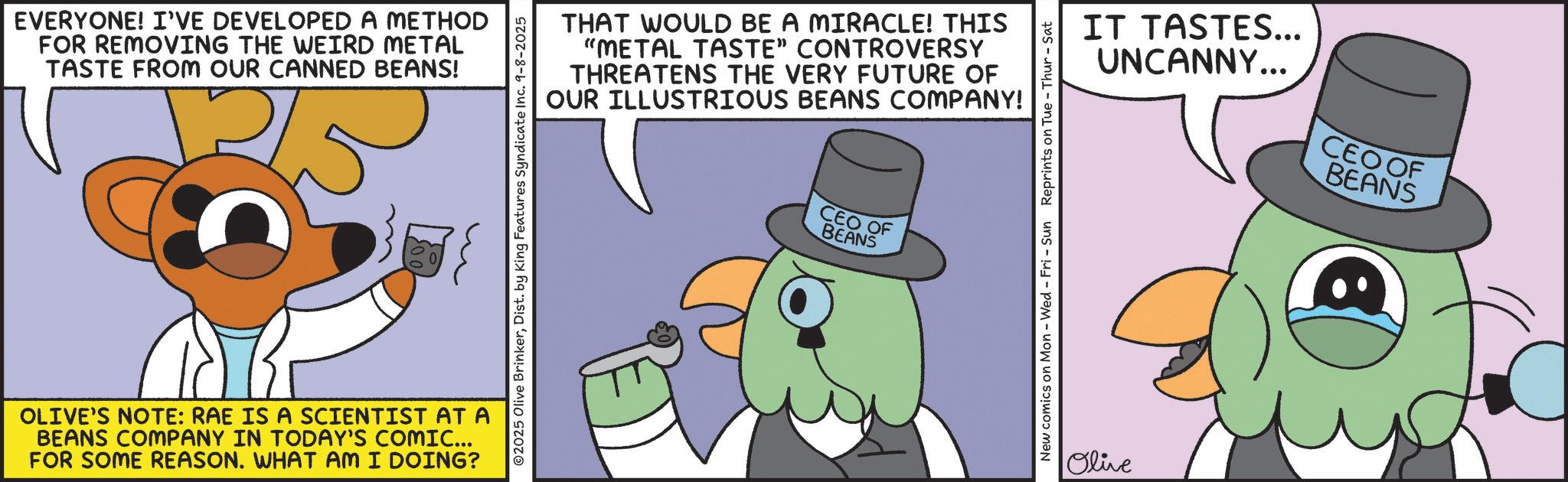 Photo caption OCR: EVERYONE! I'VE DEVELOPED A METHOD FOR REMOVING THE WEIRD METAL TASTE FROM OUR CANNED BEANS! OLIVE'S NOTE: RAE IS A SCIENTIST AT A BEANS COMPANY IN TODAY'S COMIC... FOR SOME REASON. WHAT AM I DOING? 2025 Olive BrinkerDist. by King Features Syndicate Inc. 9-8-2025 THAT WOULD BE A MIRACLE! THIS "METAL TASTE" CONTROVERSY THREATENS THE VERY FUTURE OF OUR ILLUSTRIOUS BEANS COMPANY! CEO OF BEANS IT TASTES... UNCANNY... CEO OF BEANS New comics on Mon - Wed - Fri - Sun Reprints on Tue - Thur - Sat Olive EVERYONE ! I'VE DEVELOPED A METHOD FOR REMOVING THE WEIRD METAL TASTE FROM OUR CANNED BEANS ! OLIVE'S NOTE : RAE IS A SCIENTIST AT A BEANS COMPANY IN TODAY'S COMIC ... FOR SOME REASON . WHAT AM I DOING ? 2025 Olive BrinkerDist . by King Features Syndicate Inc. 9-8-2025 THAT WOULD BE A MIRACLE ! THIS " METAL TASTE " CONTROVERSY THREATENS THE VERY FUTURE OF OUR ILLUSTRIOUS BEANS COMPANY ! CEO OF BEANS IT TASTES ... UNCANNY ... CEO OF BEANS New comics on Mon - Wed - Fri - Sun Reprints on Tue - Thur - Sat Olive