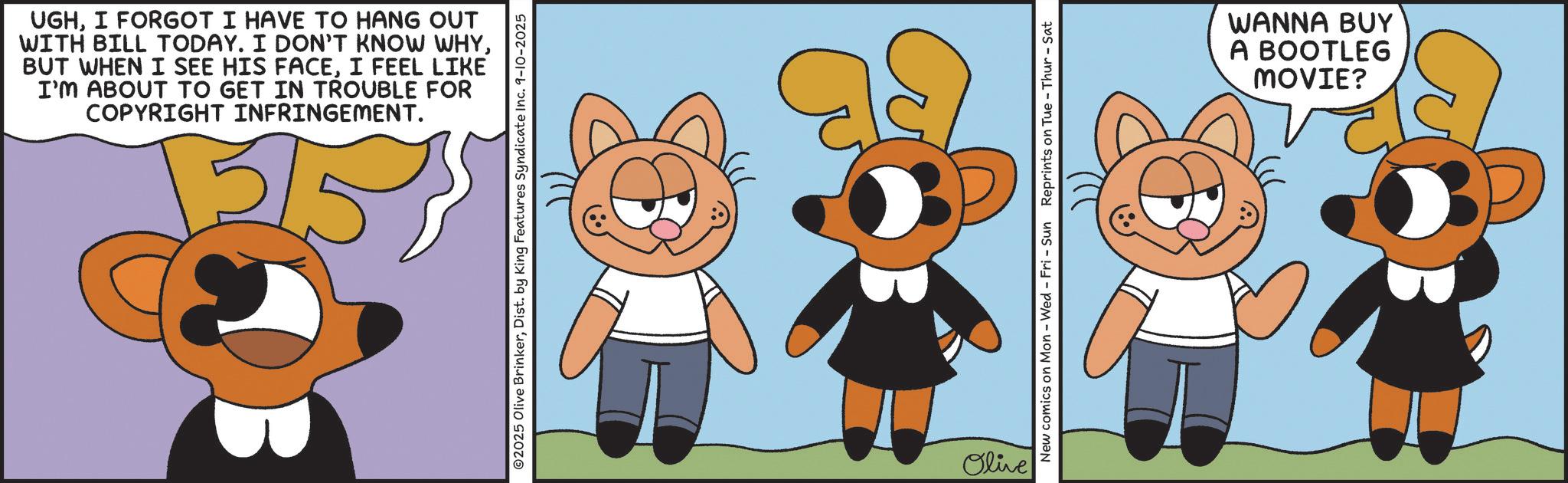 Fiction OCR: UGHI FORGOT I HAVE TO HANG OUT WITH BILL TODAY. I DON'T KNOW WHYI FEEL LIKE I'M ABOUT TO GET IN TROUBLE FOR COPYRIGHT INFRINGEMENT. 5/5 O2025 Olive BrinkerDist. by King Features Syndicate Inc. 9-10-2025 Olive New comics on Mon - Wed - Fri - Sun Reprints on Tue - Thur - Sat WANNA BUY A BOOTLEG MOVIE? UGHI FORGOT I HAVE TO HANG OUT WITH BILL TODAY . I DON'T KNOW WHYBUT WHEN I SEE HIS FACEI FEEL LIKE I'M ABOUT TO GET IN TROUBLE FOR COPYRIGHT INFRINGEMENT . 5/5 O2025 Olive BrinkerDist . by King Features Syndicate Inc. 9-10-2025 Olive New comics on Mon - Wed - Fri - Sun Reprints on Tue - Thur - Sat WANNA BUY A BOOTLEG MOVIE ?