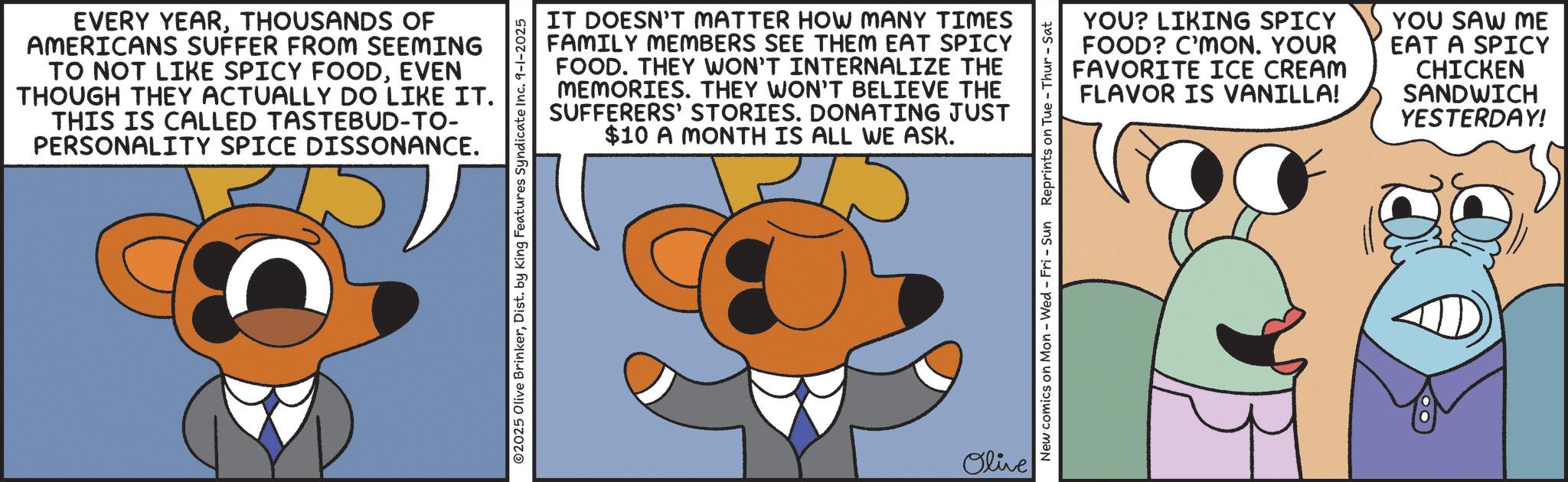 Comics OCR: EVERY YEARTHOUSANDS OF AMERICANS SUFFER FROM SEEMING TO NOT LIKE SPICY FOODEVEN THOUGH THEY ACTUALLY DO LIKE IT. THIS IS CALLED TASTEBUD-TO- PERSONALITY SPICE DISSONANCE. IT DOESN'T MATTER HOW MANY TIMES FAMILY MEMBERS SEE THEM EAT SPICY FOOD. THEY WON'T INTERNALIZE THE MEMORIES. THEY WON'T BELIEVE THE SUFFERERS' STORIES. DONATING JUST $10 A MONTH IS ALL WE ASK. O2025 Olive BrinkerDist. by King Features Syndicate Inc. 9-1-2025 Olive YOU? LIKING SPICY FOOD? C'MON. YOUR FAVORITE ICE CREAM FLAVOR IS VANILLA! YOU SAW ME EAT A SPICY CHICKEN SANDWICH YESTERDAY! New comics on Mon - Wed - Fri - Sun Reprints on Tue - Thur - Sat EVERY YEARTHOUSANDS OF AMERICANS SUFFER FROM SEEMING TO NOT LIKE SPICY FOODEVEN THOUGH THEY ACTUALLY DO LIKE IT . THIS IS CALLED TASTEBUD - TO- PERSONALITY SPICE DISSONANCE . IT DOESN'T MATTER HOW MANY TIMES FAMILY MEMBERS SEE THEM EAT SPICY FOOD . THEY WON'T INTERNALIZE THE MEMORIES . THEY WON'T BELIEVE THE SUFFERERS ' STORIES . DONATING JUST $ 10 A MONTH IS ALL WE ASK . O2025 Olive BrinkerDist . by King Features Syndicate Inc. 9-1-2025 Olive YOU ? LIKING SPICY FOOD ? C'MON . YOUR FAVORITE ICE CREAM FLAVOR IS VANILLA ! YOU SAW ME EAT A SPICY CHICKEN SANDWICH YESTERDAY ! New comics on Mon - Wed - Fri - Sun Reprints on Tue - Thur - Sat